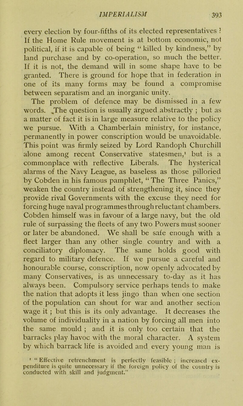every election by four-fifths of its elected representatives ? If the Home Rule movement is at bottom economic, not political, if it is capable of being “ killed by kindness,” by land purchase and by co-operation, so much the better. If it is not, the demand will in some shape have to be granted. There is ground for hope that in federation in one of its many forms may be found a compromise between separatism and an inorganic unity. The problem of defence may be dismissed in a few words. The question is usually argued abstractly ; but as a matter of fact it is in large measure relative to the policy we pursue. With a Chamberlain ministry, for instance, permanently in power conscription would be unavoidable. This point was firmly seized by Lord Randoph Churchill alone among recent Conservative statesmen,1 but is a commonplace with reflective Liberals. The hysterical alarms of the Navy League, as baseless as those pilloried by Cobden in his famous pamphlet, “ The Three Panics,” weaken the country instead of strengthening it, since they provide rival Governments with the excuse they need for forcing huge naval programmes through reluctant chambers. Cobden himself was in favour of a large navy, but the old rule of surpassing the fleets of any two Powers must sooner or later be abandoned. We shall be safe enough with a fleet larger than any other single country and with a conciliatory diplomacy. The same holds good with regard to military defence. If we pursue a careful and honourable course, conscription, now openly advocated by many Conservatives, is as unnecessary to-day as it has always been. Compulsory service perhaps tends to make the nation that adopts it less jingo than when one section of the population can shout for war and another section wage it ; but this is its only advantage. It decreases the volume of individuality in a nation by forcing all men into the same mould ; and it is only too certain that the barracks play havoc with the moral character. A system by which barrack life is avoided and every young man is 1 “ Effective retrenchment is perfectly feasible ; increased ex- penditure is quite unnecessary if the foreign policy of the country is conducted with skill and judgment.”