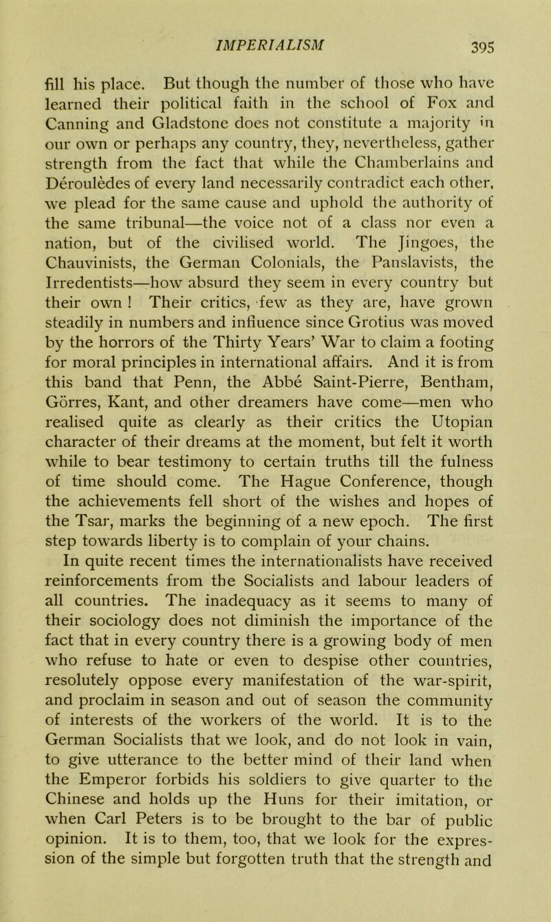 fill liis place. But though the number of those who have learned their political faith in the school of Fox and Canning and Gladstone does not constitute a majority in our own or perhaps any country, they, nevertheless, gather strength from the fact that while the Chamberlains and Derouledes of every land necessarily contradict each other, we plead for the same cause and uphold the authority of the same tribunal—the voice not of a class nor even a nation, but of the civilised world. The Jingoes, the Chauvinists, the German Colonials, the Panslavists, the Irredentists—how absurd they seem in every country but their own ! Their critics, few' as they are, have grown steadily in numbers and influence since Grotius was moved by the horrors of the Thirty Years’ War to claim a footing for moral principles in international affairs. And it is from this band that Penn, the Abbe Saint-Pierre, Bentham, Gorres, Kant, and other dreamers have come—men who realised quite as clearly as their critics the Utopian character of their dreams at the moment, but felt it worth while to bear testimony to certain truths till the fulness of time should come. The Hague Conference, though the achievements fell short of the wishes and hopes of the Tsar, marks the beginning of a new epoch. The first step towards liberty is to complain of your chains. In quite recent times the internationalists have received reinforcements from the Socialists and labour leaders of all countries. The inadequacy as it seems to many of their sociology does not diminish the importance of the fact that in every country there is a growing body of men who refuse to hate or even to despise other countries, resolutely oppose every manifestation of the war-spirit, and proclaim in season and out of season the community of interests of the workers of the world. It is to the German Socialists that we look, and do not look in vain, to give utterance to the better mind of their land when the Emperor forbids his soldiers to give quarter to the Chinese and holds up the Huns for their imitation, or when Carl Peters is to be brought to the bar of public opinion. It is to them, too, that we look for the expres- sion of the simple but forgotten truth that the strength and