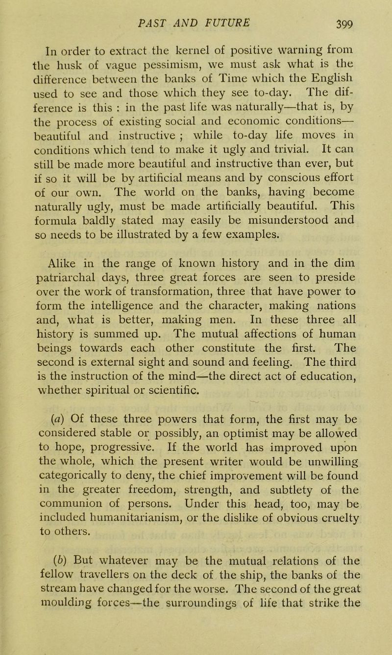 In order to extract the kernel of positive warning from the husk of vague pessimism, we must ask what is the difference between the banks of Time which the English used to see and those which they see to-day. The dif- ference is this : in the past life was naturally—that is, by the process of existing social and economic conditions— beautiful and instructive ; while to-day life moves in conditions which tend to make it ugly and trivial. It can still be made more beautiful and instructive than ever, but if so it will be by artificial means and by conscious effort of our own. The world on the banks, having become naturally ugly, must be made artificially beautiful. This formula baldly stated may easily be misunderstood and so needs to be illustrated by a few examples. Alike in the range of known history and in the dim patriarchal days, three great forces are seen to preside over the work of transformation, three that have power to form the intelligence and the character, making nations and, what is better, making men. In these three all history is summed up. The mutual affections of human beings towards each other constitute the first. The second is external sight and sound and feeling. The third is the instruction of the mind—the direct act of education, whether spiritual or scientific. {a) Of these three powers that form, the first may be considered stable or possibly, an optimist may be allowed to hope, progressive. If the world has improved upon the whole, which the present writer would be unwilling categorically to deny, the chief improvement will be found in the greater freedom, strength, and subtlety of the communion of persons. Under this head, too, may be included liumanitarianism, or the dislike of obvious cruelty to others. (b) But whatever may be the mutual relations of the fellow travellers on the deck of the ship, the banks of the stream have changed for the worse. The second of the great moulding forces—the surroundings of life that strike the
