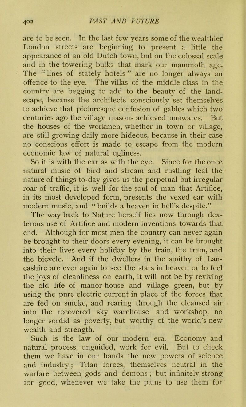 are to be seen. In the last few years some of the wealthier London streets are beginning to present a little the appearance of an old Dutch town, but on the colossal scale and in the towering bulks that mark our mammoth age. The “ lines of stately hotels ” are no longer always an offence to the eye. The villas of the middle class in the country are begging to add to the beauty of the land- scape, because the architects consciously set themselves to achieve that picturesque confusion of gables which two centuries ago the village masons achieved unawares. But the houses of the workmen, whether in town or village, are still growing daily more hideous, because in their case no conscious effort is made to escape from the modern economic law of natural ugliness. So it is with the ear as with the eye. Since for the once natural music of bird and stream and rustling leaf the nature of things to-day gives us the perpetual but irregular roar of traffic, it is well for the soul of man that Artifice, in its most developed form, presents the vexed ear with modern music, and 11 builds a heaven in hell’s despite.” The way back to Nature herself lies now through dex- terous use of Artifice and modern inventions towards that end. Although for most men the country can never again be brought to their doors every evening, it can be brought into their lives every holiday by the train, the tram, and the bicycle. And if the dwellers in the smithy of Lan- cashire are ever again to see the stars in heaven or to feel the joys of cleanliness on earth, it will not be by reviving the old life of manor-house and village green, but by using the pure electric current in place of the forces that are fed on smoke, and rearing through the cleansed air into the recovered sky warehouse and workshop, no longer sordid as poverty, but worthy of the world’s new wealth and strength. Such is the law of our modern era. Economy and natural process, unguided, work for evil. But to check them we have in our hands the new powers of science and industry; Titan forces, themselves neutral in the warfare between gods and demons ; but infinitely strong for good, whenever we take the pains to use them for