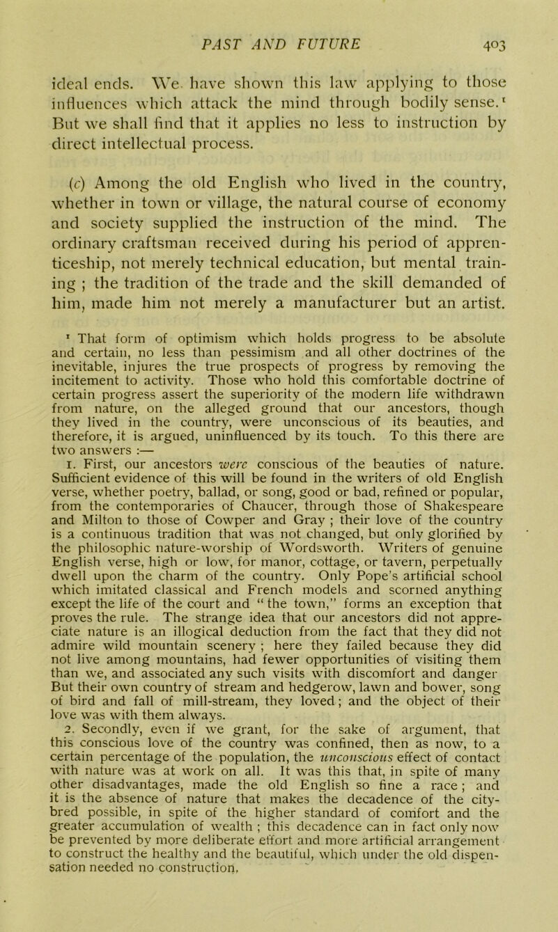 ideal ends. We. have shown this law applying to those influences which attack the mind through bodily sense.1 But we shall find that it applies no less to instruction by direct intellectual process. (c) Among the old English who lived in the country, whether in town or village, the natural course of economy and society supplied the instruction of the mind. The ordinary craftsman received during his period of appren- ticeship, not merely technical education, but mental train- ing ; the tradition of the trade and the skill demanded of him, made him not merely a manufacturer but an artist. 1 That form of optimism which holds progress to be absolute and certain, no less than pessimism and all other doctrines of the inevitable, injures the true prospects of progress by removing the incitement to activity. Those who hold this comfortable doctrine of certain progress assert the superiority of the modern life withdrawn from nature, on the alleged ground that our ancestors, though they lived in the country, were unconscious of its beauties, and therefore, it is argued, uninfluenced by its touch. To this there are two answers :— 1. First, our ancestors were conscious of the beauties of nature. Sufficient evidence of this will be found in the writers of old English verse, whether poetry, ballad, or song, good or bad, refined or popular, from the contemporaries of Chaucer, through those of Shakespeare and Milton to those of Cowper and Gray ; their love of the country is a continuous tradition that was not changed, but only glorified by the philosophic nature-worship of Wordsworth. Writers of genuine English verse, high or low, for manor, cottage, or tavern, perpetually dwell upon the charm of the country. Only Pope’s artificial school which imitated classical and French models and scorned anything except the life of the court and “ the town,” forms an exception that proves the rule. The strange idea that our ancestors did not appre- ciate nature is an illogical deduction from the fact that they did not admire wild mountain scenery ; here they failed because they did not live among mountains, had fewer opportunities of visiting them than we, and associated any such visits with discomfort and danger But their own country of stream and hedgerow, lawn and bower, song of bird and fall of mill-stream, they loved; and the object, of their love was with them always. 2. Secondly, even if we grant, for the sake of argument, that this conscious love of the country was confined, then as now, to a certain percentage of the population, the unconscious effect of contact with nature was at work on all. It was this that, in spite of many other disadvantages, made the old English so fine a race; and it is the absence of nature that makes the decadence of the city- bred possible, in spite of the higher standard of comfort and the greater accumulation of wealth ; this decadence can in fact only now be prevented by more deliberate effort and more artificial arrangement to construct the healthy and the beautiful, which under the old dispen- sation needed no construction,