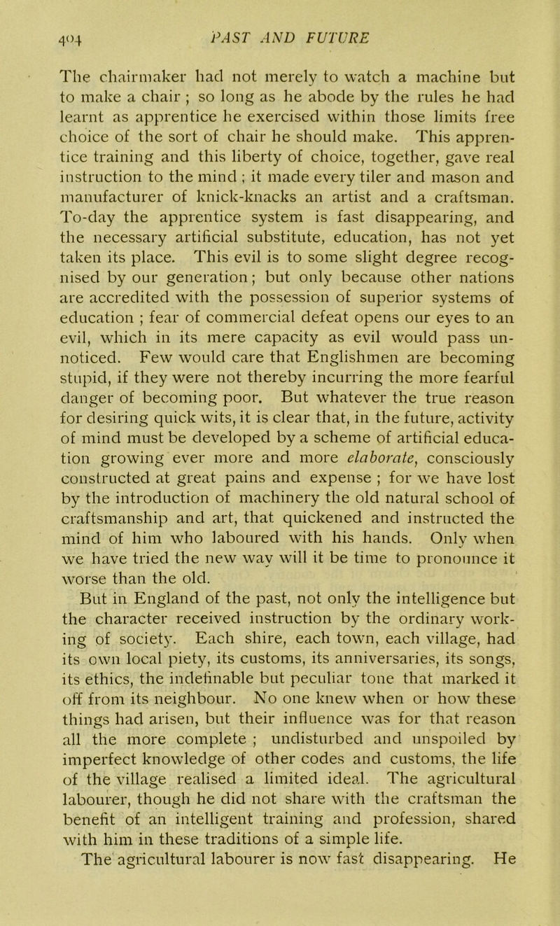 4°4 The chairmaker had not merely to watch a machine but to make a chair ; so long as he abode by the rules he had learnt as apprentice he exercised within those limits free choice of the sort of chair he should make. This appren- tice training and this liberty of choice, together, gave real instruction to the mind ; it made every tiler and mason and manufacturer of knick-knacks an artist and a craftsman. To-day the apprentice system is fast disappearing, and the necessary artificial substitute, education, has not yet taken its place. This evil is to some slight degree recog- nised by our generation; but only because other nations are accredited with the possession of superior systems of education ; fear of commercial defeat opens our eyes to an evil, which in its mere capacity as evil would pass un- noticed. Few would care that Englishmen are becoming stupid, if they were not thereby incurring the more fearful danger of becoming poor. But whatever the true reason for desiring quick wits, it is clear that, in the future, activity of mind must be developed by a scheme of artificial educa- tion growing ever more and more elaborate, consciously constructed at great pains and expense ; for we have lost by the introduction of machinery the old natural school of craftsmanship and art, that quickened and instructed the mind of him who laboured with his hands. Only when we have tried the new way will it be time to pronounce it worse than the old. But in England of the past, not only the intelligence but the character received instruction by the ordinary work- ing of society. Each shire, each town, each village, had its own local piety, its customs, its anniversaries, its songs, its ethics, the indefinable but peculiar tone that marked it off from its neighbour. No one knew when or how these things had arisen, but their influence was for that reason all the more complete ; undisturbed and unspoiled by imperfect knowledge of other codes and customs, the life of the village realised a limited ideal. The agricultural labourer, though he did not share with the craftsman the benefit of an intelligent training and profession, shared with him in these traditions of a simple life. The agricultural labourer is now fast disappearing. He