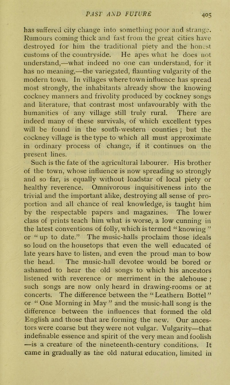 has suffered oily change into something poor and strange. Rumours coming thick and fast from the great cities have destroyed for him the traditional piety and the honest customs of the countryside. He apes what he does not understand,—what indeed no one can understand, for it has no meaning,—the variegated, flaunting vulgarity of the modern town. In villages where town influence has spread most strongly, the inhabitants already show the knowing cockney manners and frivolity produced by cockney songs and literature, that contrast most unfavourably with the humanities of any village still truly rural. There are indeed many of these survivals, of which excellent types will be found in the south-western counties ; but the cockney village is the type to which all must approximate in ordinary process of change, if it continues on the present lines. Such is the fate of the agricultural labourer. His brother of the town, whose influence is now spreading so strongly and so far, is equally without loadstar of local piety or healthy reverence. Omnivorous inquisitiveness into the trivial and the important alike, destroying all sense of pro- portion and all chance of real knowledge, is taught him by the respectable papers and magazines. The lower class of prints teach him what is worse, a low cunning in the latest conventions of folly, which is termed “knowing ” or “ up to date.” The music-halls proclaim those ideals so loud on the housetops that even the well educated of late years have to listen, and even the proud man to bow the head. The music-hall devotee would be bored or ashamed to hear the old songs to which his ancestors listened with reverence or merriment in the alehouse ; such songs are now only heard in drawing-rooms or at concerts. The difference between the “ Leathern Bottel ” or “ One Morning in May ” and the music-hall song is the difference between the influences that formed the old English and those that are forming the new. Our ances- tors were coarse but they were not vulgar. Vulgarity—that indefinable essence and spirit of the very mean and foolish —is a creature of the nineteenth-century conditions. It came in gradually as the old natural education, limited in
