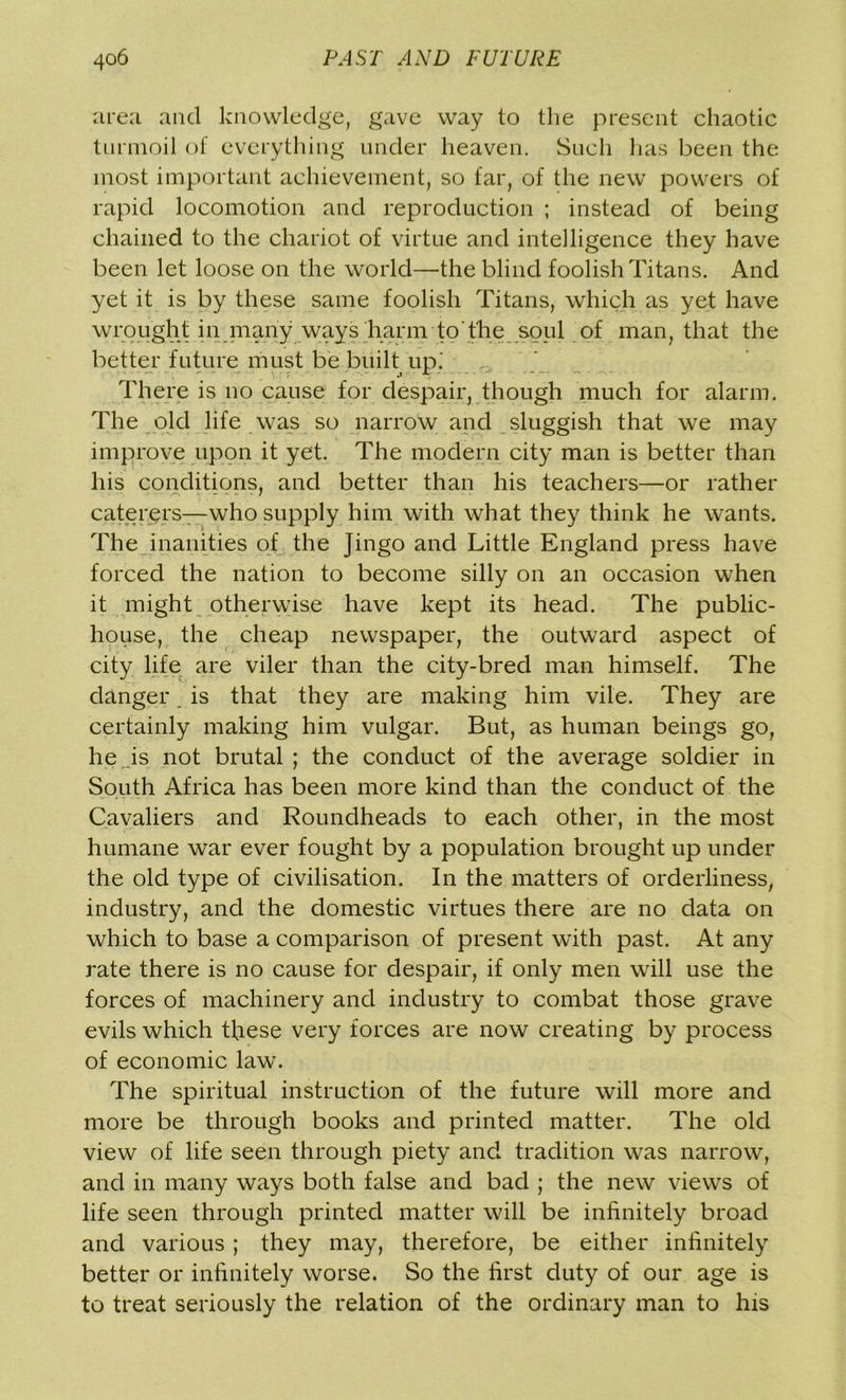 area and knowledge, gave way to the present chaotic turmoil of everything under heaven. Such has been the most important achievement, so far, of the new powers of rapid locomotion and reproduction ; instead of being chained to the chariot of virtue and intelligence they have been let loose on the world—the blind foolish Titans. And yet it is by these same foolish Titans, which as yet have wrought in many ways harm to'the soul of man, that the better future must be built up.' There is no cause for despair, though much for alarm. The old life was so narrow and sluggish that we may improve upon it yet. The modern city man is better than his conditions, and better than his teachers—or rather caterers—who supply him with what they think he wants. The inanities of the Jingo and Little England press have forced the nation to become silly on an occasion when it might otherwise have kept its head. The public- house, the cheap newspaper, the outward aspect of city life are viler than the city-bred man himself. The danger _ is that they are making him vile. They are certainly making him vulgar. But, as human beings go, he Js not brutal ; the conduct of the average soldier in South Africa has been more kind than the conduct of the Cavaliers and Roundheads to each other, in the most humane war ever fought by a population brought up under the old type of civilisation. In the matters of orderliness, industry, and the domestic virtues there are no data on which to base a comparison of present with past. At any rate there is no cause for despair, if only men will use the forces of machinery and industry to combat those grave evils which these very forces are now creating by process of economic law. The spiritual instruction of the future will more and more be through books and printed matter. The old view of life seen through piety and tradition was narrow, and in many ways both false and bad ; the new views of life seen through printed matter will be infinitely broad and various ; they may, therefore, be either infinitely better or infinitely worse. So the first duty of our age is to treat seriously the relation of the ordinary man to his