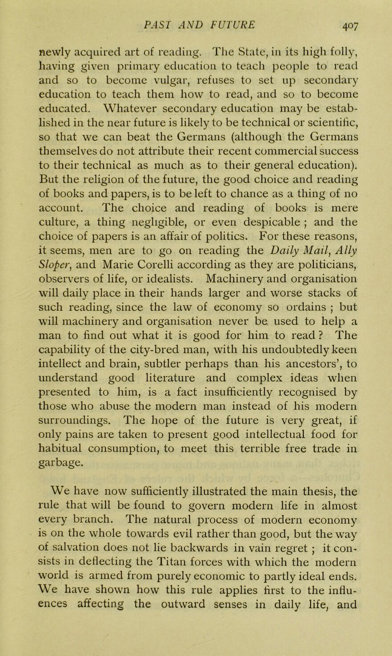 newly acquired art of reading. The State, in its high folly, having given primary education to teach people to read and so to become vulgar, refuses to set up secondary education to teach them how to read, and so to become educated. Whatever secondary education may be estab- lished in the near future is likely to be technical or scientific, so that we can beat the Germans (although the Germans themselves do not attribute their recent commercial success to their technical as much as to their general education). But the religion of the future, the good choice and reading of books and papers, is to be left to chance as a thing of no account. The choice and reading of books is mere culture, a thing negligible, or even despicable ; and the choice of papers is an affair of politics. For these reasons, it seems, men are to go on reading the Daily Mail, Ally Sloper, and Marie Corelli according as they are politicians, observers of life, or idealists. Machinery and organisation will daily place in their hands larger and worse stacks of such reading, since the law of economy so ordains j but will machinery and organisation never be used to help a man to find out what it is good for him to read ? The capability of the city-bred man, with his undoubtedly keen intellect and brain, subtler perhaps than his ancestors’, to understand good literature and complex ideas when presented to him, is a fact insufficiently recognised by those who abuse the modem man instead of his modern surroundings. The hope of the future is very great, if only pains are taken to present good intellectual food for habitual consumption, to meet this terrible free trade in garbage. We have now sufficiently illustrated the main thesis, the rule that will be found to govern modern life in almost every branch. The natural process of modern economy is on the whole towards evil rather than good, but the way of salvation does not lie backwards in vain regret ; it com sists in deflecting the Titan forces with which the modern world is armed from purely economic to partly ideal ends. We have shown how this rule applies first to the influ- ences affecting the outward senses in daily life, and