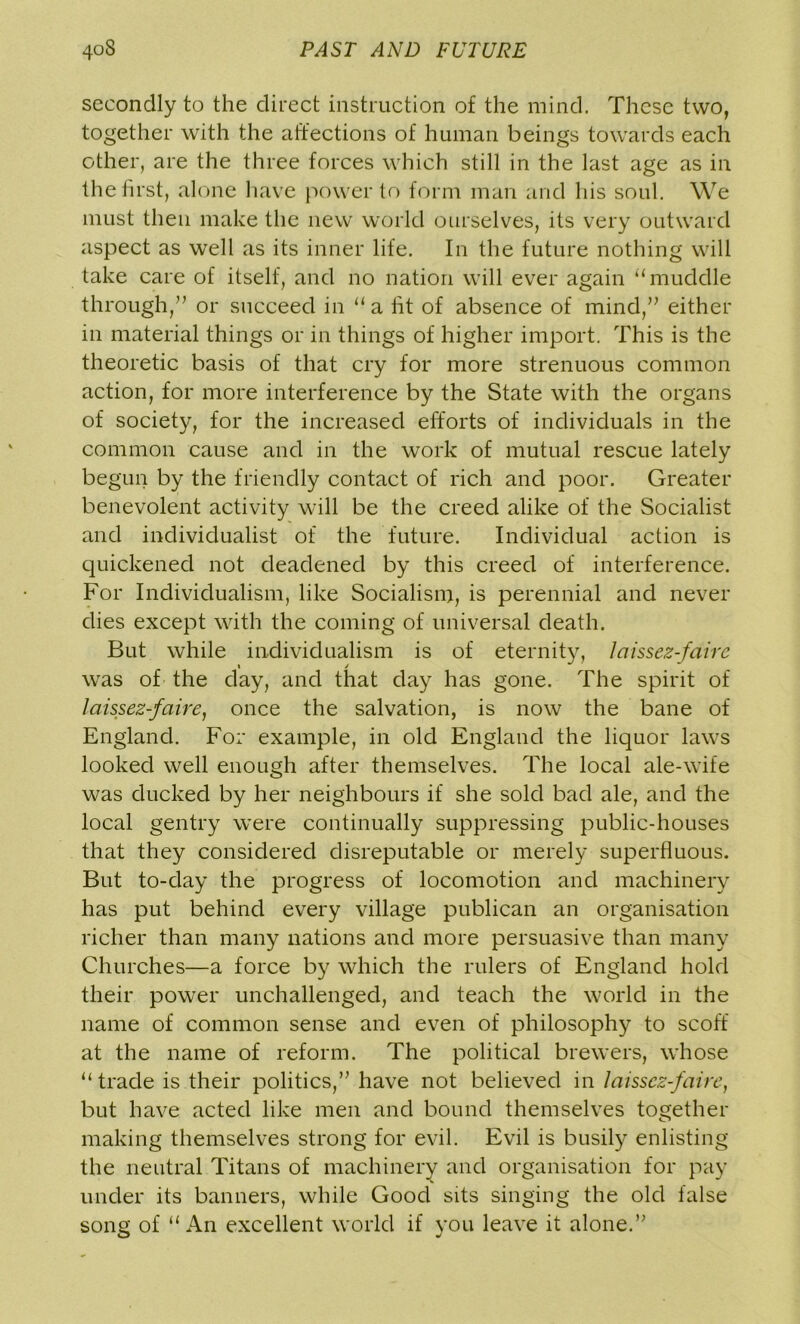 secondly to the direct instruction of the mind. These two, together with the affections of human beings towards each other, are the three forces which still in the last age as in the first, alone have power to form man and his soul. We must then make the new world ourselves, its very outward aspect as well as its inner life. In the future nothing will take care of itself, and no nation will ever again ‘‘muddle through,” or succeed in “a fit of absence of mind,” either in material things or in things of higher import. This is the theoretic basis of that cry for more strenuous common action, for more interference by the State with the organs of society, for the increased efforts of individuals in the common cause and in the work of mutual rescue lately begun by the friendly contact of rich and poor. Greater benevolent activity will be the creed alike of the Socialist and individualist of the future. Individual action is quickened not deadened by this creed of interference. For Individualism, like Socialism, is perennial and never dies except with the coming of universal death. But while individualism is of eternity, laissez-faire was of the day, and that day has gone. The spirit of laissez-faire, once the salvation, is now the bane of England. For example, in old England the liquor laws looked well enough after themselves. The local ale-wife was ducked by her neighbours if she sold bad ale, and the local gentry were continually suppressing public-houses that they considered disreputable or merely superfluous. But to-day the progress of locomotion and machinery has put behind every village publican an organisation richer than many nations and more persuasive than many Churches—a force by which the rulers of England hold their power unchallenged, and teach the world in the name of common sense and even of philosophy to scoff at the name of reform. The political brewers, whose “ trade is their politics,” have not believed in laissez-faire, but have acted like men and bound themselves together making themselves strong for evil. Evil is busily enlisting the neutral Titans of machinery and organisation for pay under its banners, while Good sits singing the old false song of “ An excellent world if you leave it alone.”