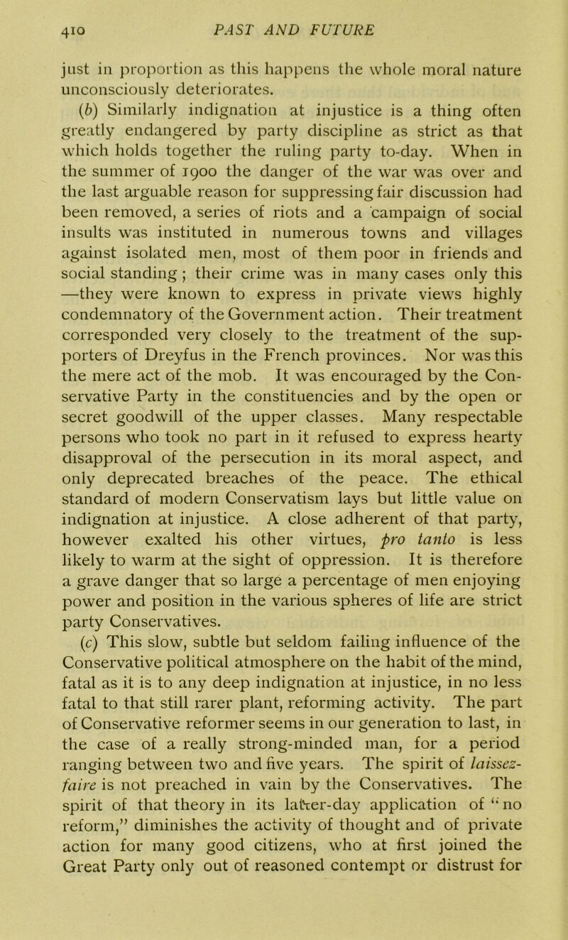 just in proportion as this happens the whole moral nature unconsciously deteriorates. (b) Similarly indignation at injustice is a thing often greatly endangered by party discipline as strict as that which holds together the ruling party to-day. When in the summer of 1900 the danger of the war was over and the last arguable reason for suppressing fair discussion had been removed, a series of riots and a campaign of social insults was instituted in numerous towns and villages against isolated men, most of them poor in friends and social standing ; their crime was in many cases only this —they were known to express in private views highly condemnatory of the Government action. Their treatment corresponded very closely to the treatment of the sup- porters of Dreyfus in the French provinces. Nor was this the mere act of the mob. It was encouraged by the Con- servative Party in the constituencies and by the open or secret goodwill of the upper classes. Many respectable persons who took no part in it refused to express hearty disapproval of the persecution in its moral aspect, and only deprecated breaches of the peace. The ethical standard of modern Conservatism lays but little value on indignation at injustice. A close adherent of that party, however exalted his other virtues, pro tanto is less likely to warm at the sight of oppression. It is therefore a grave danger that so large a percentage of men enjoying power and position in the various spheres of life are strict party Conservatives. (c) This slow, subtle but seldom failing influence of the Conservative political atmosphere on the habit of the mind, fatal as it is to any deep indignation at injustice, in no less fatal to that still rarer plant, reforming activity. The part of Conservative reformer seems in our generation to last, in the case of a really strong-minded man, for a period ranging between two and five years. The spirit of laissez- faire is not preached in vain by the Conservatives. The spirit of that theory in its latter-day application of u no reform,” diminishes the activity of thought and of private action for many good citizens, who at first joined the Great Party only out of reasoned contempt or distrust for