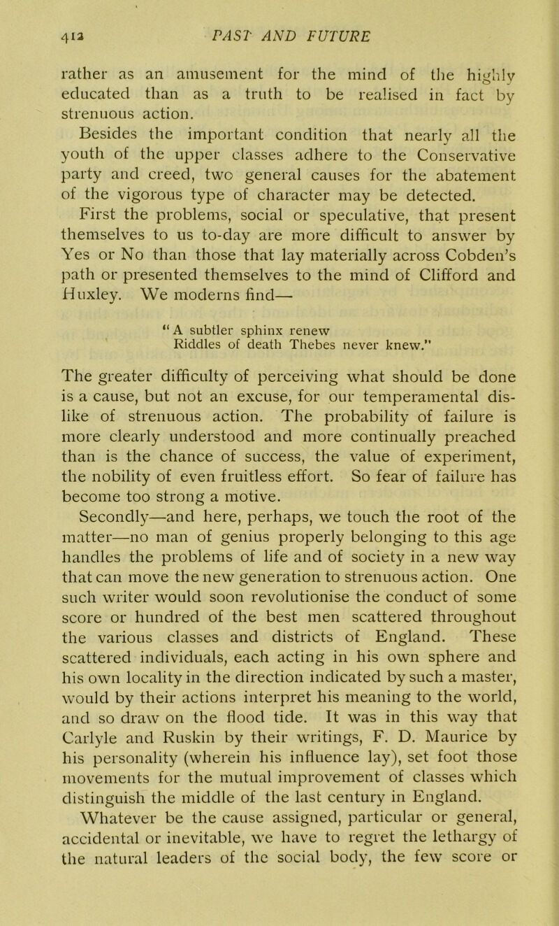 rather as an amusement for the mind of the highly educated than as a truth to be realised in fact by strenuous action. Besides the important condition that nearly all the youth of the upper classes adhere to the Conservative party and creed, two general causes for the abatement of the vigorous type of character may be detected. First the problems, social or speculative, that present themselves to us to-day are more difficult to answer by Yes or No than those that lay materially across Cobden’s path or presented themselves to the mind of Clifford and Huxley. We moderns find— “ A subtler sphinx renew Riddles of death Thebes never knew. The greater difficulty of perceiving what should be done is a cause, but not an excuse, for our temperamental dis- like of strenuous action. The probability of failure is more clearly understood and more continually preached than is the chance of success, the value of experiment, the nobility of even fruitless effort. So fear of failure has become too strong a motive. Secondly—and here, perhaps, we touch the root of the matter—no man of genius properly belonging to this age handles the problems of life and of society in a new way that can move the new generation to strenuous action. One such writer would soon revolutionise the conduct of some score or hundred of the best men scattered throughout the various classes and districts of England. These scattered individuals, each acting in his own sphere and his own locality in the direction indicated by such a master, would by their actions interpret his meaning to the world, and so draw on the flood tide. It was in this way that Carlyle and Ruskin by their writings, F. D. Maurice by his personality (wherein his influence lay), set foot those movements for the mutual improvement of classes which distinguish the middle of the last century in England. Whatever be the cause assigned, particular or general, accidental or inevitable, we have to regret the lethargy of the natural leaders of the social body, the few score or