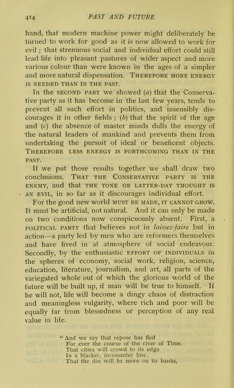 4T4 hand, that modern machine power might deliberately be turned to work for good as it is now allowed to work for evil ; that strenuous social and individual effort could still lead life into pleasant pastures of wider aspect and more various colour than were known in the ages of a simpler and more natural dispensation. Therefore more energy IS NEEDED THAN IN THE PAST. In the second part we showed (a) that the Conserva- tive party as it has become in the last few years, tends to prevent all such effort in politics, and insensibly dis- courages it in other fields ; (b) that the spirit of the age and (c) the absence of master minds dulls the energy of the natural leaders of mankind and prevents them from undertaking the pursuit of ideal or beneficent objects. Therefore less energy is forthcoming than in the past. If we put those results together we shall draw two conclusions. That the Conservative party is the enemy, and that the tone oe latter-day thought is • an evil, in so far as it discourages individual effort. For the good new world must be made, it cannot grow. It must be artificial, not natural. And it can only be made on two conditions now conspicuously absent. First, a political party that believes not in laissez-faire but in action—a party led by men who are reformers themselves and have lived in at atmosphere of social endeavour. Secondly, by the enthusiastic effort of individuals in the spheres of economy, social work, religion, science, education, literature, journalism, and art, all parts of the variegated whole out of which the glorious world of the future will be built up, if man will be true to himself. If he will not, life will become a dingy chaos of distraction and meaningless vulgarity, where rich and poor will be equally far from blessedness or perception of any real value in life. “ And we say that repose has fled For ever the course of the river of Time. That cities will crowd to its edge In a blacker, incessanter line ; That the din will be more on its banks,