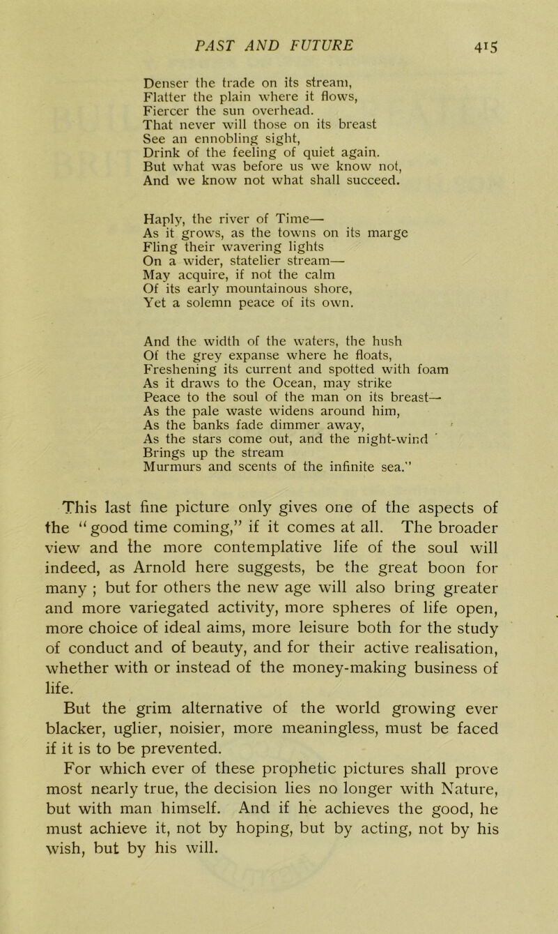 Denser the trade on its stream, Flatter the plain where it flows, Fiercer the sun overhead. That never will those on its breast See an ennobling sight, Drink of the feeling of quiet again. But what was before us we know not, And we know not what shall succeed. Haply, the river of Time— As it grows, as the towns on its marge Fling their wavering lights On a wider, statelier stream— May acquire, if not the calm Of its early mountainous shore, Yet a solemn peace of its own. And the width of the waters, the hush Of the grey expanse where he floats, Freshening its current and spotted with foam As it draws to the Ocean, may strike Peace to the soul of the man on its breast— As the pale waste widens around him, As the banks fade dimmer away, As the stars come out, and the night-wind Brings up the stream Murmurs and scents of the infinite sea.” This last fine picture only gives one of the aspects of the “good time coming,” if it comes at all. The broader view and fhe more contemplative life of the soul will indeed, as Arnold here suggests, be the great boon for many ; but for others the new age will also bring greater and more variegated activity, more spheres of life open, more choice of ideal aims, more leisure both for the study of conduct and of beauty, and for their active realisation, whether with or instead of the money-making business of life. But the grim alternative of the world growing ever blacker, uglier, noisier, more meaningless, must be faced if it is to be prevented. For which ever of these prophetic pictures shall prove most nearly true, the decision lies no longer with Nature, but with man himself. And if he achieves the good, he must achieve it, not by hoping, but by acting, not by his wish, but by his will.