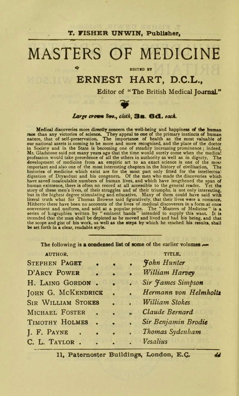 MASTERS OF MEDICINE ^ EDITED BT ERNEST HART, D.C.L., Editor of “ The British Medical JoarnaL” 9 large crown 8vo.t cloth, 3a. 6d. each. Medical discoveries more directly concern the well-being and happiness of the human race than any victories of science. They appeal to one of the primary instincts of human nature, that of self-preservation. The importance of health as the most valuable of our national assets is coming to be more and more recognised, and the place of the doctor in Society and in the State is becoming one of steadily increasing prominence ; indeed, Mr. Gladstone said not many years ago that the time would surely come when the medical profession would take precedence of all the others in authority as well as in dignity. The development of medicine from an empiric art to an exact science is one of the most important and also one of the most interesting chapters in the history of civilisation. The histories of medicine which exist are for the most part only fitted for the intellectual digestion of Dryasdust and his congeners. Of the men who made the discoveries which have saved incalculable numbers of human lives, and which have lengthened the span of human existence, there is often no record at all accessible to the general reader. Yet the story of these men's lives, of their struggles and of their triumphs, is not only interesting, but in the highest degree stimulating and educative. Many of them could have said with literal truth what Sir Thomas Browne said figuratively, that their lives were a romance. Hitherto there have been no accounts of the lives of medical discoverers in a form at once convenient and uniform, and sold at a popular price. The “ Masters of Medicine is a series of b.ographies written by “ eminent hands intended to supply this want. It is intended that the man shall be depicted as he moved and lived and had his being, and that the scope and gist of his work, as well as the steps by which he reached his results, shall be set forth in a clear, readable style. The following is a condensed list of some of the earlier volumes *— AUTHOR. Stephen Paget • D’Arcy Power H. Laing Gordon . John G. McKendrick Sir William Stokes Michael Foster Timothy Holmes . J. F. Payne C. L. Taylor . TITLE. John Hunter William Harvey Sir James Simpson Hermann von Helmholtz William Stokes Claude Bernard Sir Benjamin Brodie Thomas Sydenham Vesalius