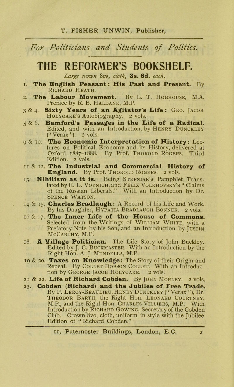 For Politicians and Students of Politics. THE REFORMER’S BOOKSHELF. Large crown 8vo, cloth, 3s. 6d. each. 1. The English Peasant: His Past and Present. By Richard Heath. 2. The Labour Movement. By L. T. Hobhouse, M.A. Preface by R. B. Haldane, M.P. 3 & 4. Sixty Years of an Agitator’s Life : Geo. Jacob Holyoake’s Autobiography. 2 vols. 5 & 6. Bamford’s Passages in the Life of a Radical. Edited, and with an Introduction, by Henry Dunckley (“ Verax ”). 2 vols. 9 Sc 10. The Economic Interpretation of History: Lec- tures on Political Economy and its History, delivered at Oxford 1887-1888. By Prof. Thorold Rogers. Third Edition. 2 vols. 11 & 12. The Industrial and Commercial History of England. By Prof. Thorold Rogers. 2 vols. 13. Nihilism as it is. Being Stepniak’s Pamphlet Trans- lated by E. L. Voynich, and Felix Volkhovsky’s “ Claims of the Russian Liberals.” With an Introduction by Dr. Spence Watson. 14 & 15. Charles Bradlaugh: A Record of his Life and Work. By his Daughter, Hypatia Bradlaugh Bonner. 2 vols. 16 & 17. The Inner Life of the House of Commons. Selected from the Writings of William White, with a Prefatory Note by his Son, and an Introduction by Justin McCarthy, M.P. 18. A Village Politician. The Life Story of John Buckley. Edited by J. C. Buckmaster. With an Introduction by the Right Hon. A. J. Mundella, M.P. 19 & 20. Taxes on Knowledge: The Story of their Origin and Repeal. By Collet Dobson Collet. With an Introduc- tion by George Jacob Holyoake. 2 vols. 21 & 22. Life of Richard Cobden. By John Morley. 2 vols. 23. Cobden (Richard) and the Jubilee of Free Trade. By P. Leroy-Beaulieu, Henry Dunckley (“ Verax ”), Dr. Theodor Barth, the Right Hon. Leonard Courtney, M.P., and the Right Hon. Charles Villiers, M.P. With Introduction by Richard Gowing, Secretary of the Cobden Club. Crown 8vo, cloth, uniform in style with the Jubilee Edition of “ Richard Cobden.”