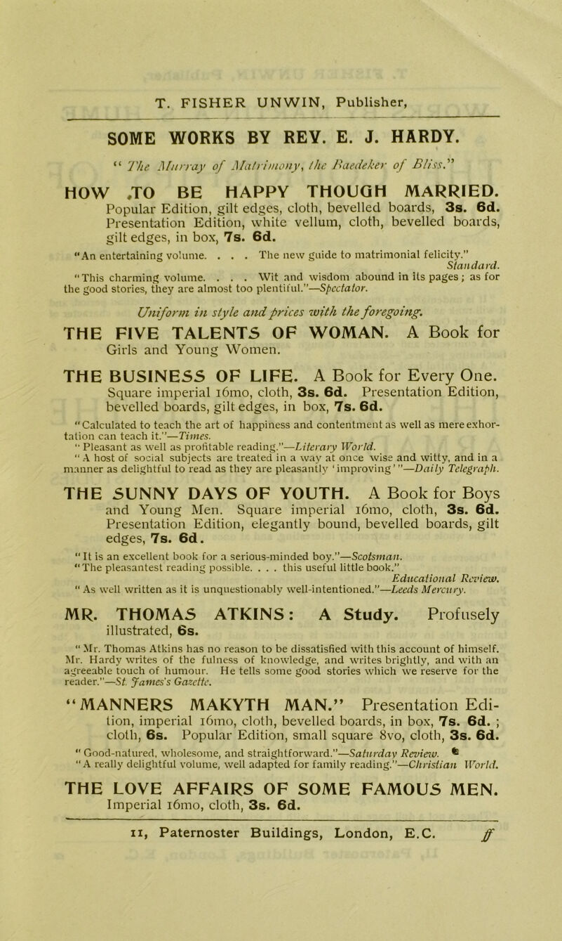 SOME WORKS BY REV. E. J. HARDY. “ The Murray of Matrimony, the Baedeker of Bliss.” HOW .TO BE HAPPY THOUGH MARRIED. Popular Edition, gilt edges, cloth, bevelled boards, 3s. 6d. Presentation Edition, white vellum, cloth, bevelled boards, gilt edges, in box, 7s. 6d. An entertaining volume. . . . The new guide to matrimonial felicity.” Standard. This charming volume. . . . Wit and wisdom abound in its pages; as for the good stories, they are almost too plentiful.”—Spectator. Uniform in style and prices with the foregoing. THE FIVE TALENT5 OF WOMAN. A Book for Girls and Young Women. THE BUSINESS OF LIFE. A Book for Every One. Square imperial i6mo, cloth, 3s. 6d. Presentation Edition, bevelled boards, gilt edges, in box, 7s. 6d. Calculated to teach the art of happiness and contentment as well as mere exhor- tation can teach it.”—Times. “ Pleasant as well as profitable reading.”—Literary World. “ A host of social subjects are treated in a way at once wise and witty, and in a manner as delightful to read as they are pleasantly ‘improving’ ”—Daily Telegraph. THE SUNNY DAYS OF YOUTH. A Book for Boys and Young Men. Square imperial i6mo, cloth, 3s. 6d. Presentation Edition, elegantly bound, bevelled boards, gilt edges, 7s. 6d.  It is an excellent book for a serious-minded boy.”—Scotsman. “The pleasantest reading possible. . . . this useful little book.” Educational Review. “ As well written as it is unquestionably well-intentioned.”—Leeds Mercury. MR. THOMAS ATKINS: A Study. Profusely illustrated, 6s.  Mr. Thomas Atkins has no reason to be dissatisfied with this account of himself. Mr. Hardy writes of the fulness of knowledge, and writes brightly, and with an agreeable touch of humour. He tells some good stories which we reserve for the reader.”—St. James's Gazette. “MANNERS MAKYTH MAN.” Presentation Edi- tion, imperial i6mo, cloth, bevelled boards, in box, 7s. 6d. ; cloth, 6s. Popular Edition, small square 8vo, cloth, 3s. 6d. “ Good-natured, wholesome, and straightforward.”—Saturday Review. ^ “A really delightful volume, well adapted for family reading.”—Christian World. THE LOVE AFFAIRS OF SOME FAMOUS MEN. Imperial i6mo, cloth, 3s. 6d.