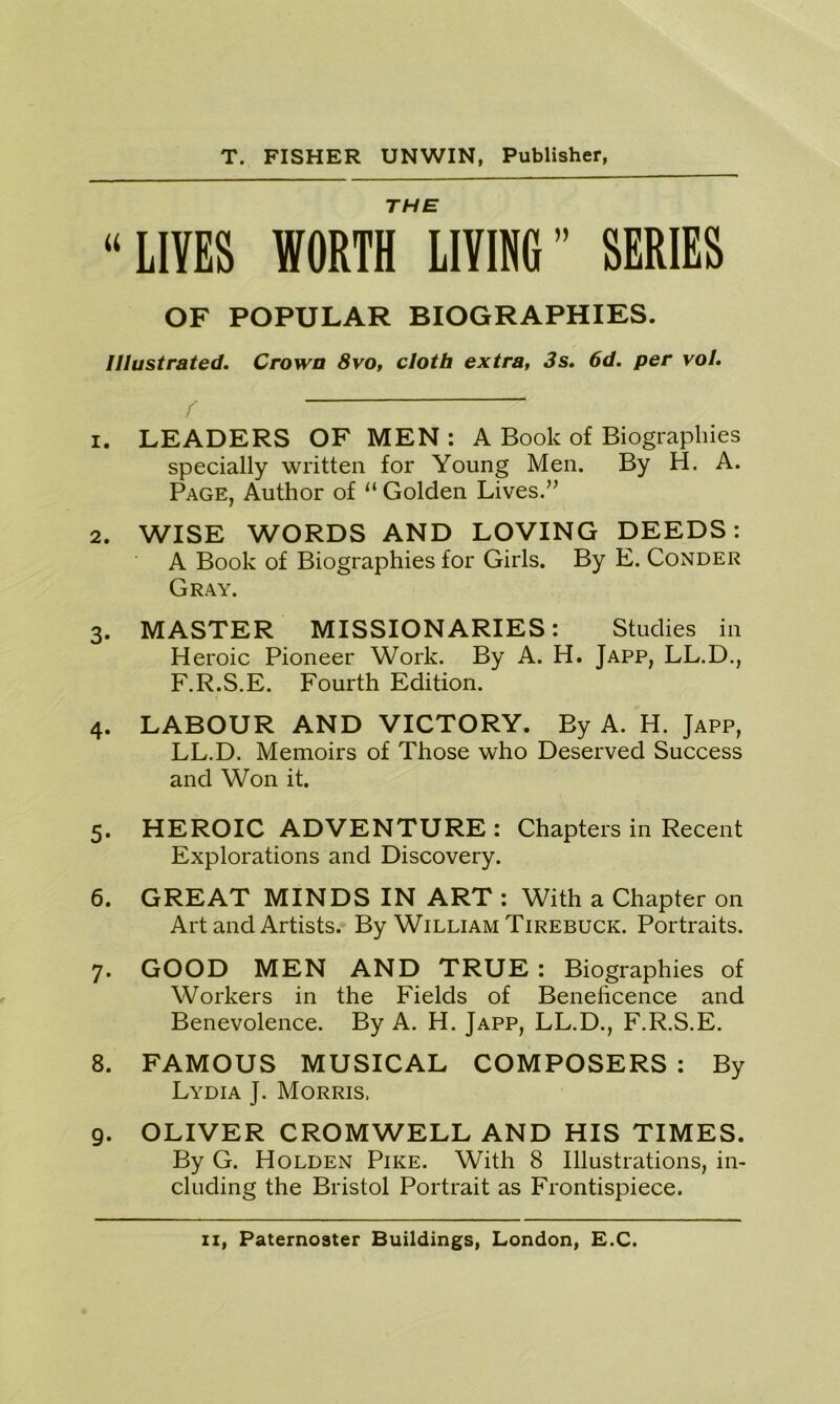 THE “LIVES WORTH LIVING” SERIES OF POPULAR BIOGRAPHIES. Illustrated. Crown 8vo, cloth extra, 3s. 6d. per vol. 1. LEADERS OF MEN : A Book of Biographies specially written for Young Men. By H. A. Page, Author of “ Golden Lives.” 2. WISE WORDS AND LOVING DEEDS: A Book of Biographies for Girls. By E. Conder Gray. 3. MASTER MISSIONARIES: Studies in Heroic Pioneer Work. By A. H. Japp, LL.D., F.R.S.E. Fourth Edition. 4. LABOUR AND VICTORY. By A. H. Japp, LL.D. Memoirs of Those who Deserved Success and Won it. 5. HEROIC ADVENTURE : Chapters in Recent Explorations and Discovery. 6. GREAT MINDS IN ART : With a Chapter on Art and Artists. By William Tirebuck. Portraits. 7. GOOD MEN AND TRUE: Biographies of Workers in the Fields of Beneficence and Benevolence. By A. H. Japp, LL.D., F.R.S.E. 8. FAMOUS MUSICAL COMPOSERS : By Lydia J. Morris, 9. OLIVER CROMWELL AND HIS TIMES. By G. Holden Pike. With 8 Illustrations, in- cluding the Bristol Portrait as Frontispiece.