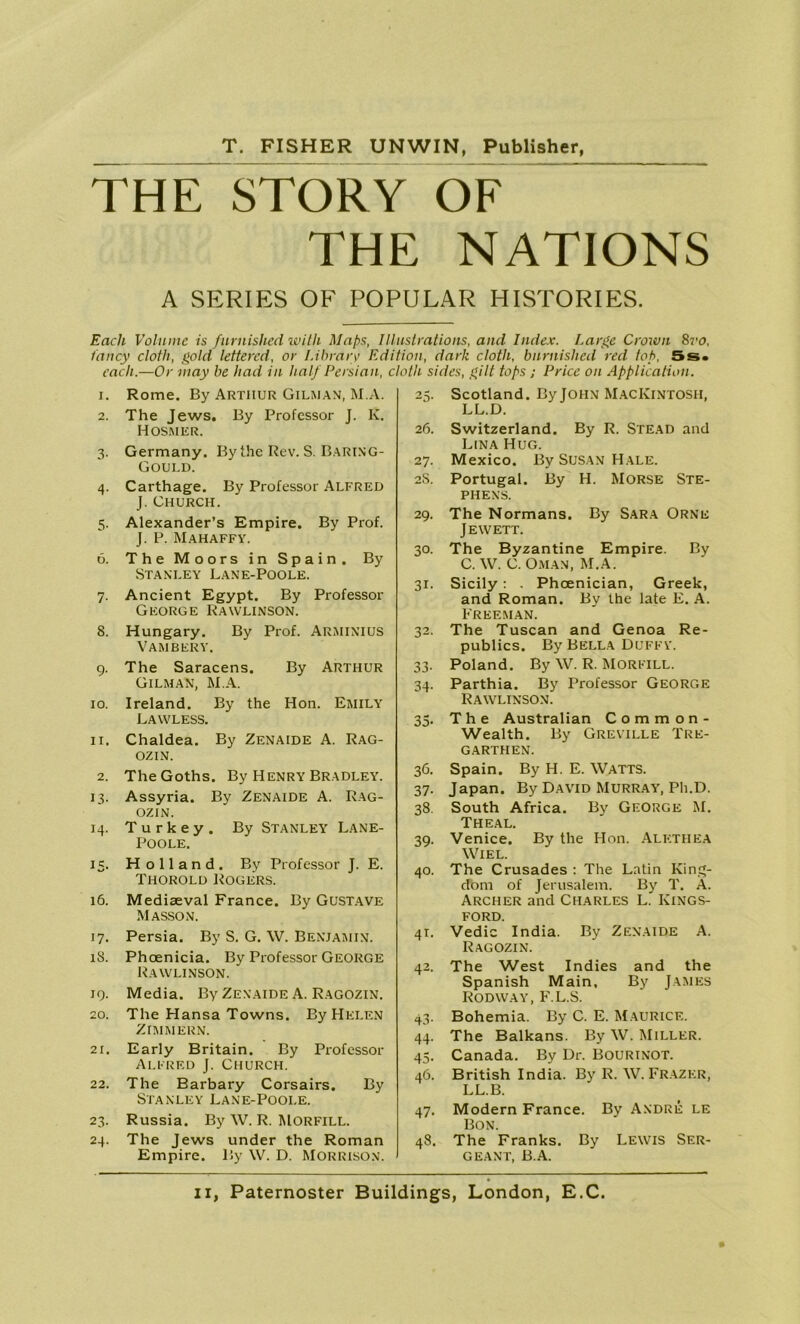 THE STORY OF THE NATIONS A SERIES OF POPULAR HISTORIES. Each Volume is furnished with Maps, Illustrations, and Index. Large Crown 8vo, fancy cloth, gold lettered, or Library Edition, dark cloth, burnished red top, 5s. each.—Or may be had in half Persian, cloth sides, gilt tops ; Price on Application. 1. Rome. By Arthur Gilman, M.A. 2. The Jews. By Professor J. K. Hosmer. 3. Germany. By the Rev. S. Baring- Gould. 4. Carthage. By Professor Alfred J. Church. 5. Alexander’s Empire. By Prof. J. P. Mahaffy. 6. The Moors in Spain. By Stanley Lane-Poole. 7. Ancient Egypt. By Professor George Rawlinson. 8. Hungary. By Prof. ARMINIUS Vambery. 9. The Saracens. By Arthur Gilman, M.A. 10. Ireland. By the Hon. Emily Lawless. 11. Chaldea. By Zenaide A. RAG- OZIN. 2. The Goths. By Henry Bradley. 13. Assyria. By Zenaide A. Rag- OZIN. 14. Turkey. By Stanley Lane- Poole. 15. Holland. By Professor J. E. Thorold Rogers. 16. Mediaeval France. By Gustave Masson. 17. Persia. By S. G. W. Benjamin. 18. Phoenicia. By Professor George Rawlinson. 19. Media. By Zenaide A. Ragozin. 20. The Hansa Towns. By Helen ZIMMERN. 21. Early Britain. By Professor Alfred J. Church. 22. The Barbary Corsairs. By Stanley Lane-Pooi.e. 23. Russia. By W. R. MORFILL. 24. The Jews under the Roman Empire. By \V. D. Morrison. 25. Scotland. By JOHN MACKINTOSH, LL.D. 26. Switzerland. By R. Stead and Lina Hug. 27. Mexico. By Susan Hale. 2S. Portugal. By H. Morse Ste- phens. 29. The Normans. By Sara Ornb Jewett. 30. The Byzantine Empire. By C.W. C. Oman, M.A. 31. Sicily : . Phoenician, Greek, and Roman. By the late E. A. Freeman. 32. The Tuscan and Genoa Re- publics. By Bella Duffy. 33. Poland. By W. R. Morfill. 34. Parthia. By Professor George Rawlinson. 35. The Australian Comm on- Wealth. By Greville Tre- garthen. 36. Spain. By H. E. WATTS. 37. Japan. By David Murray, Ph.D. 38. South Africa. By George M. Theal. 39. Venice. By the Hon. Alethea Wiel. 40. The Crusades : The Latin King- dom of Jerusalem. By T. A. Archer and Charles L. Kings- ford. 41. Vedic India. By Zenaide A. Ragozin. 42. The West Indies and the Spanish Main, By James Rodway, F.L.S. 43. Bohemia. By C. E. MAURICE. 44. The Balkans. By W. Miller. 45. Canada. By Dr. Bourinot. 46. British India. By R. W. Frazer, LL.B. 47. Modern France. By Andre le Bon. 48. The Franks. By Lewis Ser- geant, B.A.