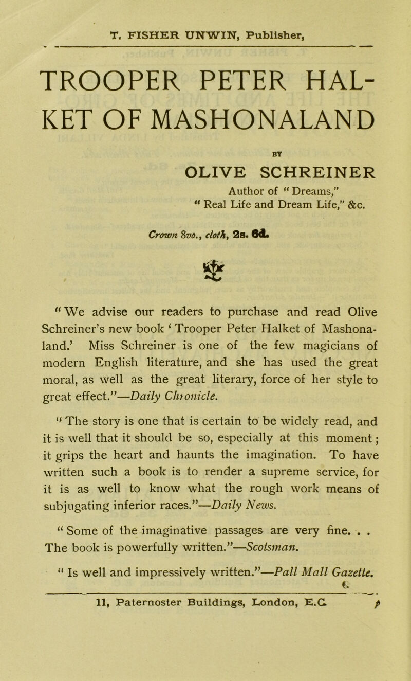 TROOPER PETER HAL- KET OF MASHONALAND BY OLIVE SCHREINER Author of “ Dreams,” “ Real Life and Dream Life,” &c. Crown 8m. y cloth, 2s. ed. u We advise our readers to purchase and read Olive Schreiner’s new book 1 Trooper Peter Halket of Mashona- land.’ Miss Schreiner is one of the few magicians of modern English literature, and she has used the great moral, as well as the great literary, force of her style to great effect.”—Daily Chronicle. 11 The story is one that is certain to be widely read, and it is well that it should be so, especially at this moment; it grips the heart and haunts the imagination. To have written such a book is to render a supreme service, for it is as well to know what the rough work means of subjugating inferior races.”—Daily News. u Some of the imaginative passages are very fine. . . The book is powerfully written.”—Scotsman. 11 Is well and impressively written.”—Pall Mall Gazette.