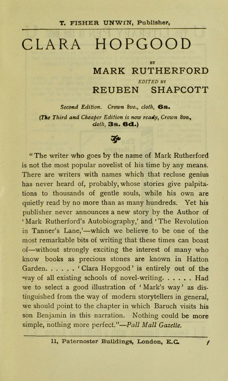 CLARA HOPGOOD BY MARK RUTHERFORD EDITED BY REUBEN SHAPCOTT Second Edition. Crown 8vo.t cloth, 6s, (The Third and Cheaper Edition is now ready, Crown Svo., cloth, 3s. 6d.) 35* u The writer who goes by the name of Mark Rutherford is not the most popular novelist of his time by any means. There are writers with names which that recluse genius has never heard of, probably, whose stories give palpita- tions to thousands of gentle souls, while his own are quietly read by no more than as many hundreds. Yet his publisher never announces a new story by the Author of 1 Mark Rutherford’s Autobiography,’ and ‘ The Revolution in Tanner’s Lane,’—which we believe to be one of the most remarkable bits of writing that these times can boast of—without strongly exciting the interest of many who know books as precious stones are known in Hatton Garden ‘Clara Hopgood’ is entirely out of the way of all existing schools of novel-writing Had we to select a good illustration of ‘ Mark’s way ’ as dis- tinguished from the way of modern storytellers in general, we should point to the chapter in which Baruch visits his son Benjamin in this narration. Nothing could be more simple, nothing more perfect.”—Pall Mall Gazette.