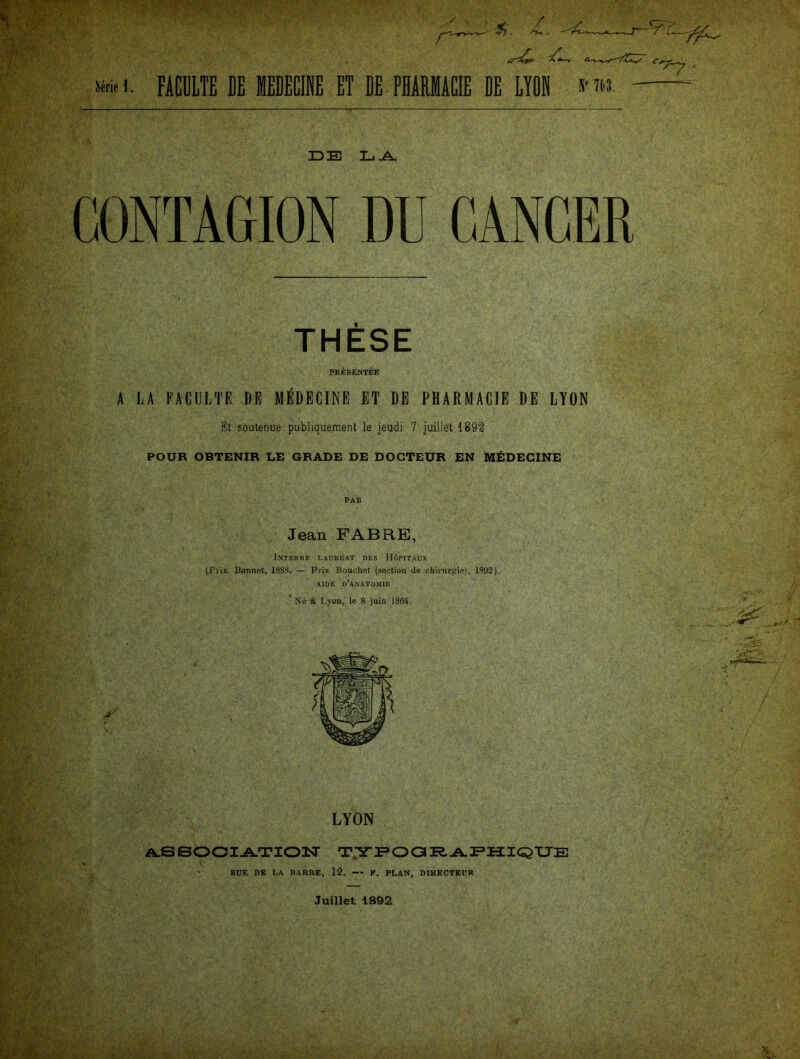 GONTAGION DU CANCER THESE PRESENTEE A LA EACULTE DE M EDECINB ET DE PH ARM ACIB DE LYON ßt soutenue publiquement le jeudi 7 juille't 1892 POUR OBTENIR LE GRADE DE DOGTEUR EN M&DECINE Jean FAB RE, Interne Laureat des Höritaux ^Fvix Bonnet, 18SS. — Prix Bouchet (section de Chirurgie), 1892). AIDE D’ANATOMIE LYON A.SSOCIATION TYPOGRAPHIQUE BUE DE LA BARRE, 12. — V. PLAN, DIRECTEL’R