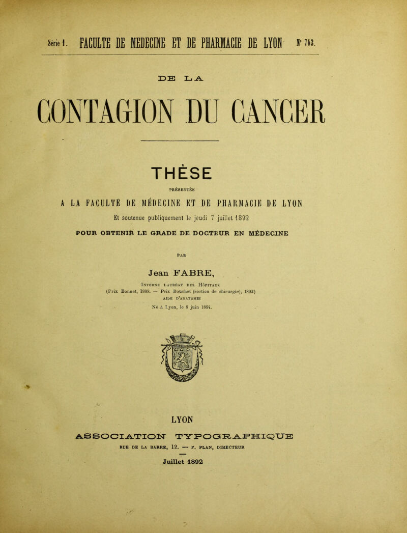 DE L .A. GONTAGION DU GANGER THESE PRESENTEE A LA FACULTE DE MEDECINE ET DE PHARMACIE DE LYON Et soutenue publiquement le jeudi 7 juillet 1892 POUR OBTENIR LE GRADE DE DOGTEUR EN MEDECINE PAR Jean FABRE, Interne Laureat des Höpitaux (Prix Bonnet, 1888. — Prix Bouchet (section de Chirurgie), 1892) AIDE D’ANATOMIE Ne a T.yon, le 8 juin 1864. LYON ASSOCIATION TYPOGRAPHIQUE RUE DE LA BARRE, 12. F. PLAN, DIRECTEUR