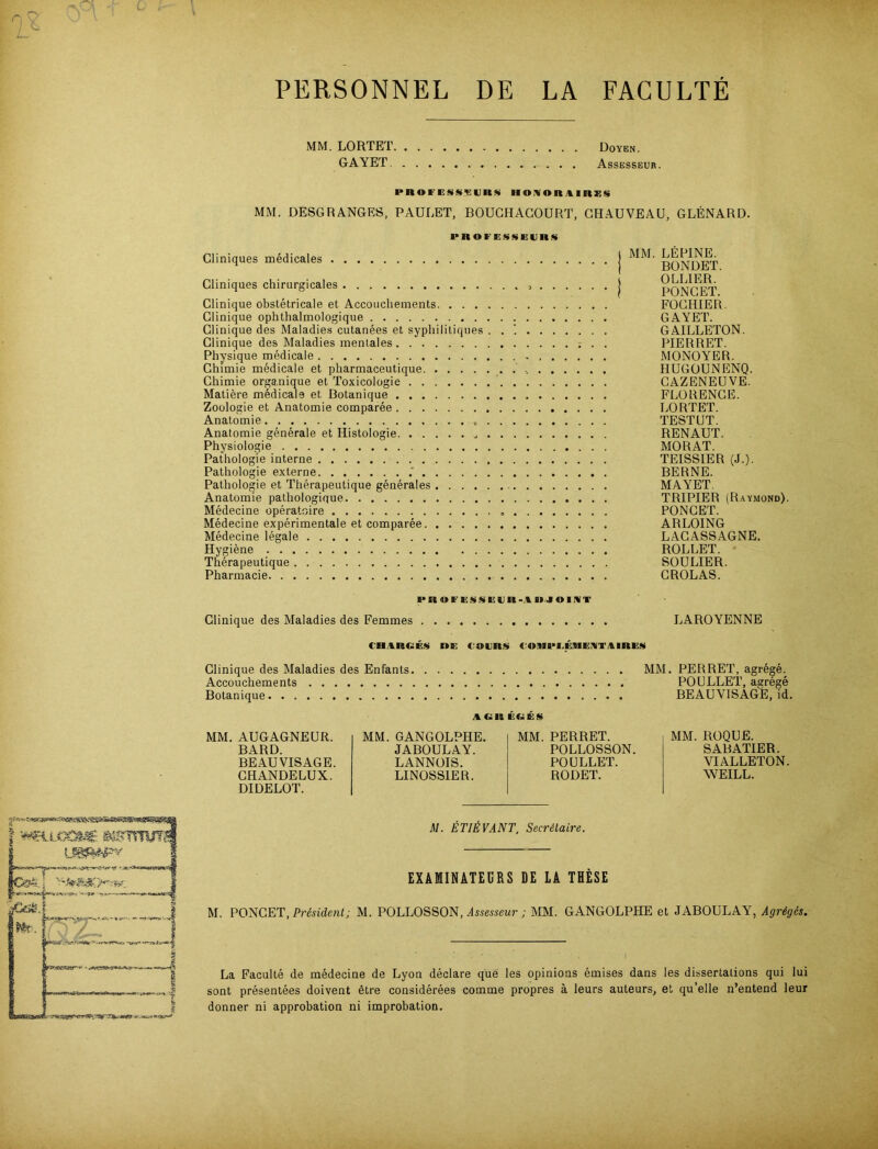 PERSONNEL DE LA FACULTE MM. LORTET, GAYET Doyen. Assesseur. PROF ESS>E URS HOHOK1IRXS MM. DESGRANGES, PAULET, BOUCHACOURT, GHAUVEAU, GLENARD. PROI'EÜÜEVnü Cliniques medicales Gliniques chirurgicales Clinique obstetricale et Accoucliements. . . . Clinique ophthalmologique Clinique des Maladies cutanees et syphilitiques Clinique des Maladies mentales Physique medicale Chimie medicale et pharmaceutique Chimie organique et Toxicologie Matiere medicale et Botanique Zoologie et Anatomie comparee Anatomie „ Anatomie generale et Histologie Physiologie Pathologie interne Pathologie externe Pathologie et Therapeutique generales .... Anatomie pathologique Medecine operatoire Medecine experimentale et comparee Medecine legale Hygiene Therapeutique Pharmacie MM. LEPINE. BONDET. 0 LEIER. PONCET. FOCHIER. GAYET. GAILLETON. PIER RET. MONOYER. HÜGOUNENQ. CAZENEUVE. FLORENCE. LORTET. TESTUT. REN AUT. MORAT. TEISSIER (J.). BERNE. MAYET. TRIPIER (Raymond). PONCET. ARLOING LACASSAGNE. ROLLET. SOULIER. CROLAS. PR «FEÜ»EUR-.l IIJOIIVT Clinique des Maladies des Femmes tB.lRCES »E ( OERS ( OJIPI.EIIEKTAIRES LAROYENNE Clinique des Maladies des Enfants Accouchements Botanique MM. PERRET, agrege. POULLET, asrege BEAUVISAGE, id. AGREGES MM. AUGAGNEUR. BARD. BEAUVISAGE. CHANDELUX. DIDELOT. MM. GANGOLPHE. JABOULAY. LANNOIS. LINOSS1ER. MM. PERRET. POLLOSSON. POULLET. RODET. MM. ROQUE. SABATIER. VI ALLETON. AVEILL. M. ETIÜVANT, Secräaire. EXAMINATEURS DE LA THESE M. PONCET, Präsident; M. POLLOSSON, Assesseur ; MM. GANGOLPHE et JABOULAY, Agrigcs. La Faculte de medecine de Lyon declare que les opinions emises dans les dissertalions qui lui sont presentees doivent etre considerees comme propres ä leurs auteurs, et qu’elle n’entend leur donner ni approbation ni improbation.