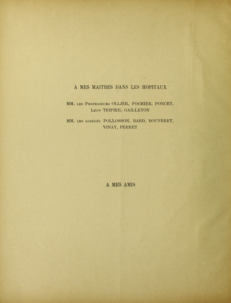 A MES MAHRES DANS LES HOPITAUX MM. LES Professeurs OLLIER, FOCHIER, PONCET Leon TRIPIER, GAILLETON MM. LES agreges POLLOSSON, BARD, BOUVERET VINAY, PERRET A MES AMIS