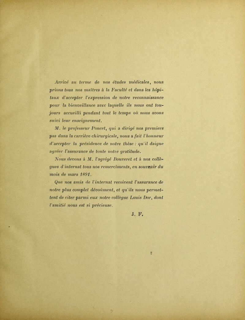 Arrive au terme de nos etucles medicales, nous prions tous nos maUres a la Faculte et dans les höpi- taux d'accepter Vexpression de notre reconnaissance pour la bienveillance avec laquelle ils nous ont tou- jours accueilli pendant tout le temps oü nous avons suivi leur enseignement. M. le professeur Poncet, qui a dirige nos premiers pas dans la carri&re chirurgicale, nous a fait l'honneur d’accepter la presülence de notre these : qu'il daigne agreer Vassurance de toute notre gratitude. Nous devons ä M. Vagr6g6 Bouveret et a nos colF- gues d’internat tous nos remerciments, en Souvenir du mois de mars 1891. Que nos amis de l'internat recoivent Vassurance de notre plus complet devoüment, et qu’ils nous permet- tent de citer parmi eux notre collegue Louis Dor, clont Vamitie nous est si precieuse. J. F.