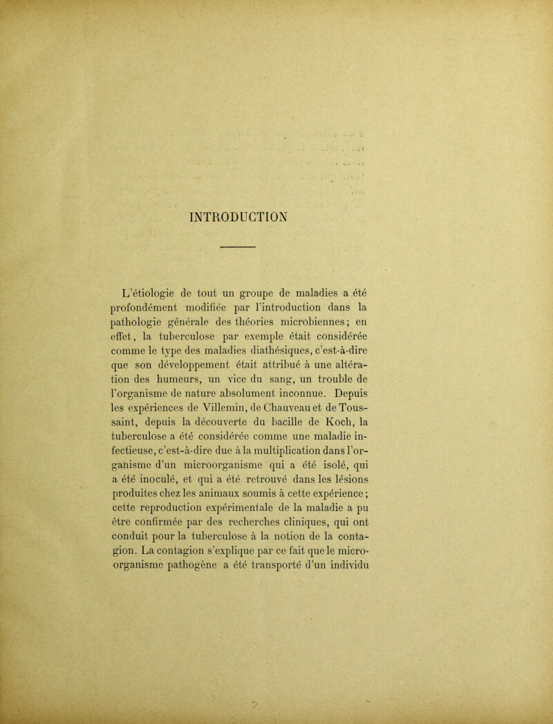 INTRODUCTION L’etiologie de tout un groupe de maladies a ete profondement modifiee par l’introduction dans la pathologie generale des theories microbiennes; en effet, la tuberculose par exemple etait consideree comme le type des maladies diathesiques, c’est-ä-dire que son developpement etait attribue ä une altera- tion des humeurs, un vice du sang, un trouble de l’organisme de nature absolument. inconnue. Depuis les experiences de Villemin, de Chauveauet de Tous- saint, depuis la decouverte du bacille de Koch, la tuberculose a ete consideree comme une maladie in- fectieuse, c’est-ä-dire due ä la multiplication dans l’or- ganisme d’un microorganisme qui a ete isole, qui a ete inocule, et qui a ete retrouve dans les lesions produites chez les animaux s.oumis ä cette experience; cette reproduction experimentale de la maladie a pu etre confirmee par des recherches cliniques, qui ont conduit pour la tuberculose ä la notion de la conta- gion. La contagion s’explique par ce fait quele micro- organisme pathogene a ete transporte d’un individu