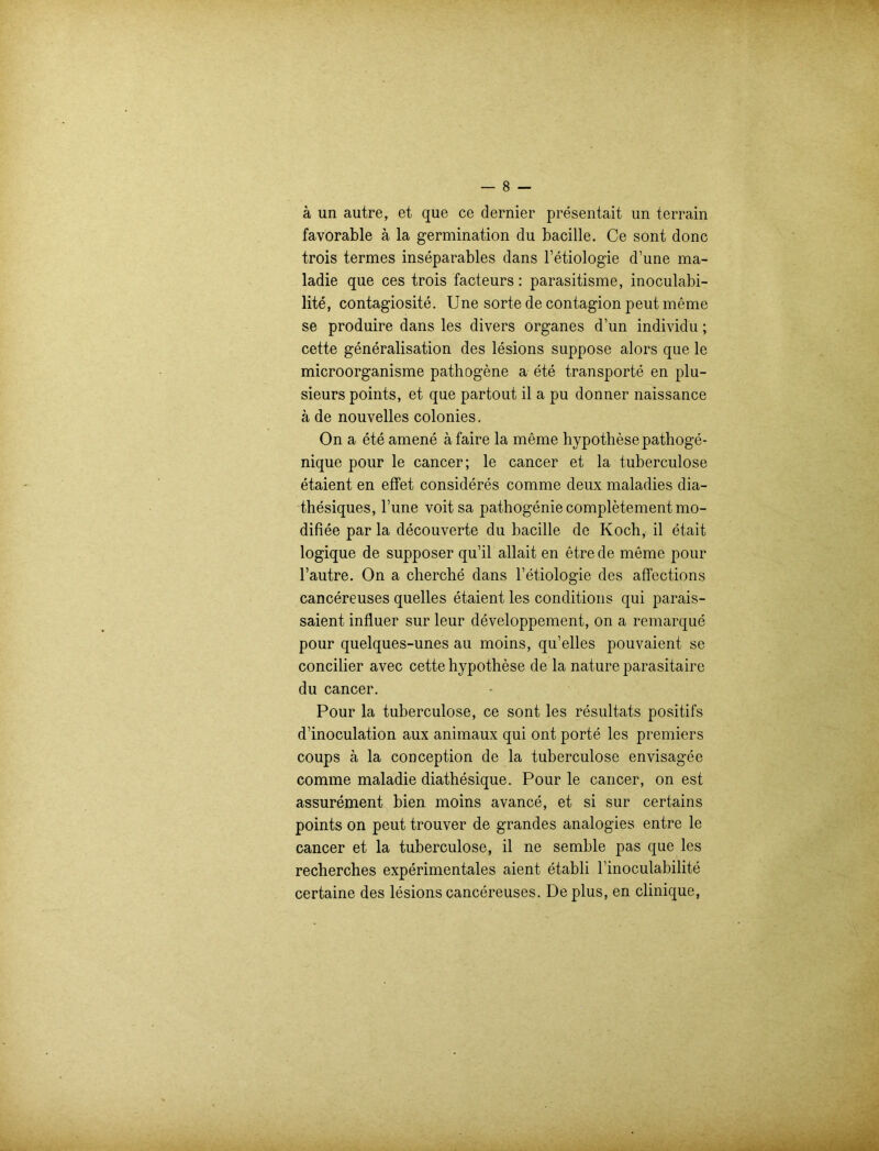 ä un autre, et que ce dernier presentait un terrain favorable ä la germination du bacille. Ce sont donc trois termes inseparables dans l’etiologie d’une ma- ladie que ces trois facteurs: parasitisme, inoculabi- lite, contagiosite. Une sorte de contagion peut meme se produire dans les divers Organes d’un individu; cette generalisation des lesions suppose alors que le microorganisme pathogene a ete transporte en plu- sieurs points, et que partout il a pu donner naissance a de nouvelles colonies. On a ete amene ä faire la meme hypothesepathoge- nique pour le cancer; le cancer et la tuberculose etaient en effet consideres comme deux maladies dia- thesiques, l’une voit sa pathogenie completement mo- difiee par la decouverte du bacille de Koch, il etait logique de supposer qu’il allait en etre de meme pour l’autre. On a cherche dans l’etiologie des affections cancereuses quelles etaient les conditions qui parais- saient influer sur leur developpement, on a remarque pour quelques-unes au moins, qu’elles pouvaient se concilier avec cette hypothese de la nature parasitaire du cancer. Pour la tuberculose, ce sont les resultats positifs d’inoculation aux animaux qui ont porte les premiers coups ä la conception de la tuberculose envisagee comme maladie diathesique. Pour le cancer, on est assurement bien moins avance, et si sur certains points on peut trouver de grandes analogies entre le cancer et la tuberculose, il ne semble pas que les recherches experimentales aient etabli rinoculabilite certaine des lesions cancereuses. De plus, en clinique,