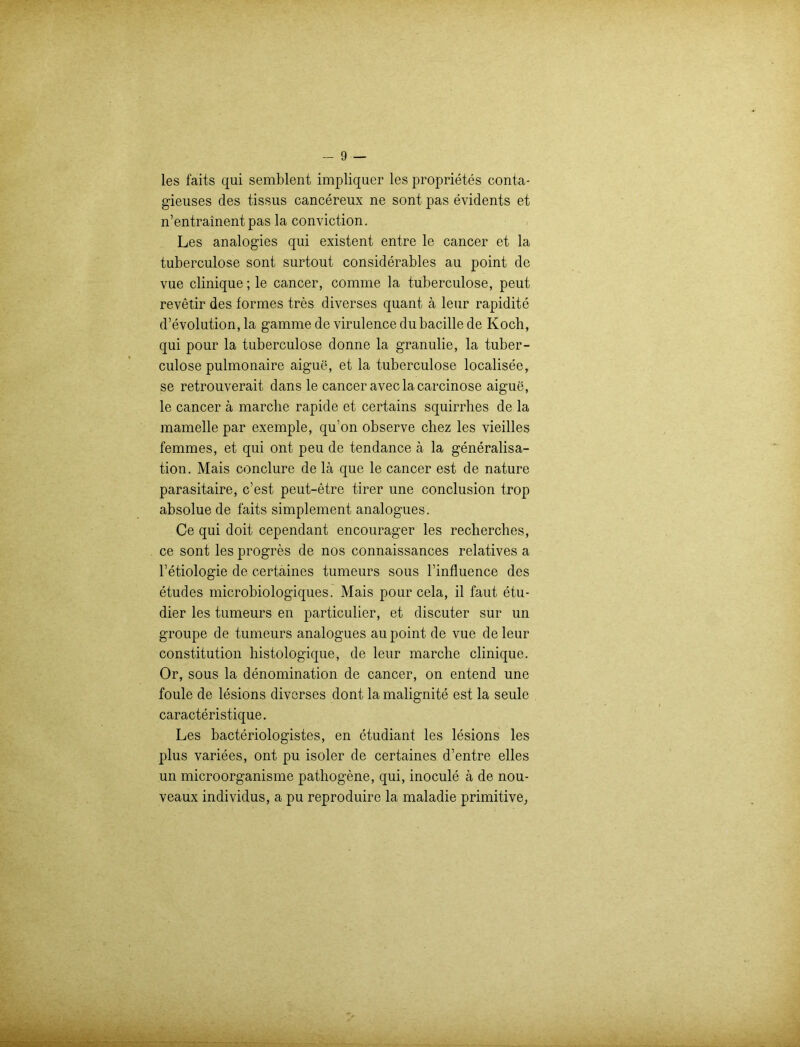 les faits qui semblent impliquer les proprietes conta- gieuses des tissus cancereux ne sont pas evidents et n’entrainentpas la conviction. Les analogies qui existent entre le cancer et la tuberculose sont surtout considerables au point de vue clinique; le cancer, comme la tuberculose, peut revetir des formes tres diverses quant ä leur rapidite d’evolution, la gamme de virulence dubacille de Koch, qui pour la tuberculose donne la granulie, la tuber- culose pulmonaire aigue, et la tuberculose localisee, se retrouverait dans le cancer aveclacarcinose aigue, le cancer ä marclie rapide et certains squirrhes de la mamelle par exemple, qu’on observe chez les vieilles femmes, et qui ont peu de tendance ä la generalisa- tion. Mais conclure de lä que le cancer est de nature parasitaire, c’est peut-etre tirer une conclusion trop absolue de faits simplement analogues. Ce qui doit cependant encourager les reclierches, ce sont les progres de nos connaissances relatives a l’etiologie de certaines tumeurs sous l’influence des etudes microbiologiques. Mais pour cela, il faut etu- dier les tumeurs en particulier, et discuter sur un groupe de tumeurs analogues au point de vue de leur Constitution histologique, de leur marche clinique. Or, sous la denomination de cancer, on entend une foule de lesions diverses dont la malignite est la seule caracteristique. Les bacteriologistes, en etudiant les lesions les plus variees, ont pu isoler de certaines d’entre eiles un microorganisme pathogene, qui, inocule ä de nou- veaux individus, a pu reproduire la maladie primitive,