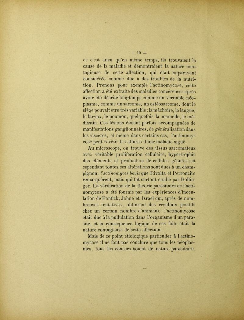 et c’est ainsi qu’en meme temps, ils trouvaient la cause de la malad ie et demontraient la nature con- tagieuse de cette affection, qui etait auparavant consideree comme due ä des troubles de la nutri- tion. Prenons pour exemple l’actinomycose, cette affection a ete extraite des maladies cancereuses apres avoir ete decrite longtemps comme un veritable neo- plasme, comme unsarcome, un osteosarcome, dontle siege pouvait etre tres variable: la mächoire, la langue, le larynx, le poumon, quelquefois la mamelle, le me- diastin. Ces lesions etaient parfois accompagnees de manifestations ganglionnaires, de generalisation dans les visceres, et meine dans certains cas, l’actinomy- cose peut revetir les allures d’une maladie aigue. Au microscope, on trouve des tissus sarcomateux avec veritable proliferation cellulaire, hypertrophie des elements et production de cellules geantes; et cependant toutes ces alterations sont dues ä un Cham- pignon, Vactinomyces bovis que Rivolta et Perroncito remarquerent, mais qui fut surtout etudie par Bollin- ger. La verification de la theorie parasitaire de racti- nomycose a ete fournie par les experiences d’inocu- lation de Ponfick, Johne et Israel qui, apres de nom- breuses tentatives, obtinrent des resultats positifs chez un certain nombre d’animaux: 1’actinomycose etait due ä la pullulation dans l’organisme d’un para- site, et la consequence logique de ces faits etait la nature contagieuse de cette affection. Mais de ce point etiologique particulier ä ractino- mycose il ne faut pas conclure que tous les neoplas- mes, tous les cancers soient de nature parasitaire.
