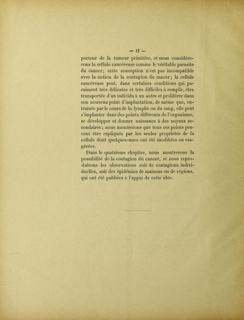 porteur de la tumeur primitive, et nous considere- rons la cellule cancereuse comme le veritable parasite du cancer; cette conception n’est pas incompatible avec la notion de la contagion du cancer; la cellule cancereuse peut, dans certaines conditions qui pa- raissent tres delicates et tres difficiles ä remplir, etre transportee d’un individu ä un autre et proliferer dans son nouveau point d’implantation, de meine que, en- trainee parle cours de la lymplie ou du sang, eile peut s’implanter dans des points differents de l’organisme, se developper et donner naissance ä des noyaux se- condaires; nous montrerons que tous ces points peu- vent etre expliques par les seules proprietes de la cellule dont quelques-unes ont ete modifiees ou exa- gerees. Dans le quatrieme chapitre, nous montrerons la possibilite de la contagion du cancer, et nous repro- duirons les observations soit de contagions indivi- duelles, soit des epidemies de maisons ou de regions, qui ont ete publiees ä l’appui de cette idee.