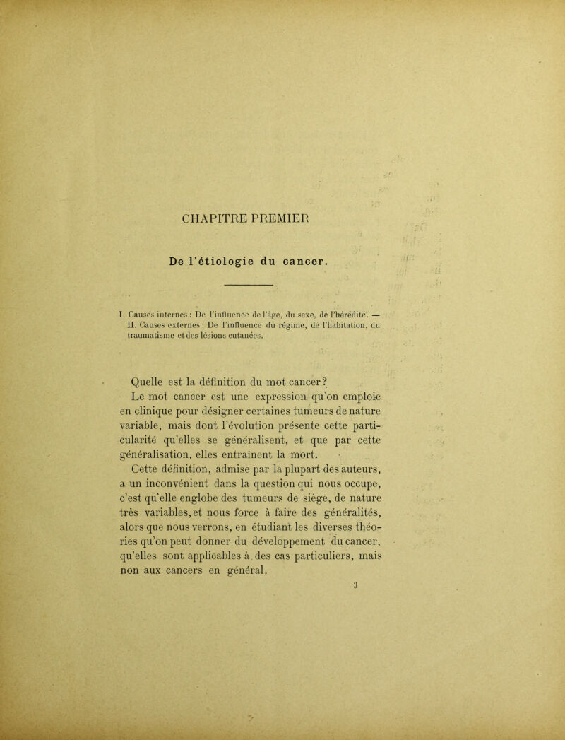 CHAPITRE PREMIER De l’etiologie du cancer. I. Causes internes : De l’influence del’äge, du sexe, de l’heredite. — II. Causes externes : De l’influence du regime, de l’habitation, du traumatisme et des lesions cutanees. Quelle est la deünition du mot cancer? Le mot cancer est une expression qu’on emploie en clinique pour designer certaines tumeurs denature variable, mais dont l’evolution presente cette parti- cularite qu’elles se generalisent, et que par cette generalisation, elles eutrainent la mort. Cette definition, admise par laplupart desauteurs, a un inconvenient dans la question qui nous occupe, c’est quelle englobe des tumeurs de siege, de nature tres variables, et nous force ä faire des generalites, alors que nous verrons, en etudiant les diverses theo- ries qu’on peut donner du developpement du cancer, qu’elles sont applicables ä des cas particuliers, mais non aux cancers en general. 3