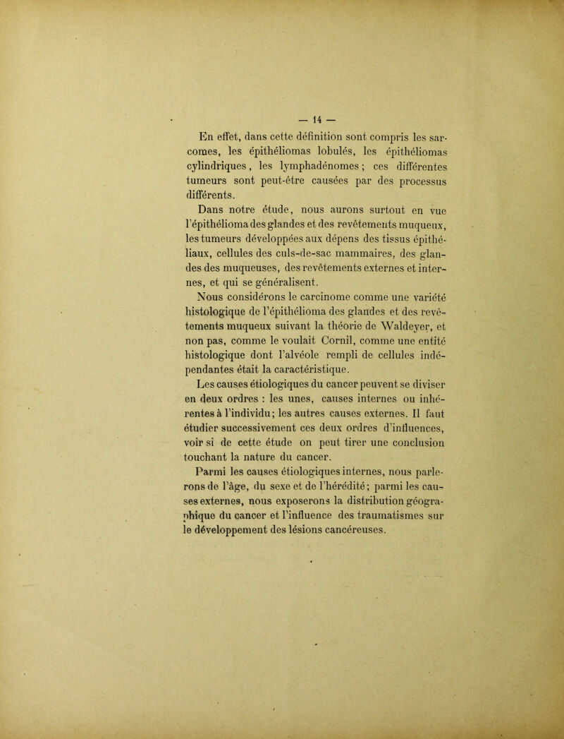 En effet, dans cette definition sont compris les sar- comes, les epitheliomas lobules, les epitheliomas cylindriques, les lymphadenomes; ces differentes tumeurs sont peut-etre causees par des processus differents. Dans notre etude, nous anrons surtout en vue l’epitheliomadesglandes et des revetements muquenx, les tumeurs developpees aux depens des tissus epithe- liaux, cellules des culs-de-sac mammaires, des glan- des des muqueuses, des revetements externes et inter- nes, et qui se generalisent. Nous considerons le carcinome comme une variete histologique de Fepithelioma des glandes et des reve- tements muqueux suivant la theorie de Waldeyer, et non pas, comme le voulait Cornil, comme une entite histologique dont l’alveole rempli de cellules inde- pendantes etait la caracteristique. Les causes etiologiques du cancer peuvent se diviser en deux ordres : les unes, causes internes ou inhe- rentesä Findividu; les autres causes externes. II taut etudier successivement ces deux ordres d’influences, voir si de cette etude on peut tirer une conclusion touchant la nature du cancer. Parmi les causes etiologiques internes, nous parle- rons de Tage, du sexe et de l’heredite; parmi les cau- ses externes, nous exposerons la distributiongeogra- nhique du cancer et Tinfluence des traumatismes sur le d^veloppement des lesions cancereuses.