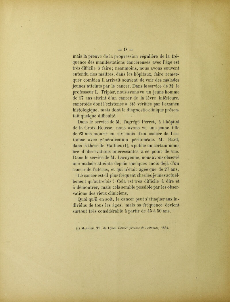 mais la preuve de la progression reguliere de la fre- quence des manifestations cancereuses avec Tage est tres difficile ä faire; neanmoins, nous avons souvent entendu nos maitres, dans les höpitau.x, faire remar- quer combien il arrivait souvent de voir des malades jeunes atteints par le cancer. Dans le Service de M. le professeur L. Tripier, nous avons vu un jeunehomme de 17 ans atteint d’un cancer de la levre inferieure, cancroide dont l’existence a ete verifiee par l’examen histologique, mais dont le diagnostic clinique presen- tait quelque difficulte. Dans le Service de M. l’agrege Perret, ä l’höpital de la Croix-Rousse, nous avons vu une jeune fille de 23 ans mourir en six mois d’un cancer de l’es- tomac avec generalisation peritoneale. M. Bard, dans la these de Mathieu(l), apublie un certain nom- bre d’observations interessantes ä ce point de vue. Dans le Service de M. Laroyenne, nous avons observe une malade atteinte depuis quelques mois dejä d’un cancer de 1’uterus, et qui n’etait ägee que de 27 ans. Le cancer est-il plus frequent chez les jeunes actuel- lement qu’autrefois ? Cela est tres difficile ä dire et ä demontrer, mais cela semble possible par les obser- vations des vieux cliniciens. Quoi qu’il en soit, le cancer peut s’attaqueraux in- dividus de tous les äges, mais sa frequence devient surtout tres considerable ä partir de 45 ä 50 ans. (1) Mathieu. Th. de Lyon. Cancer precoce de l'eitomac, 1884.