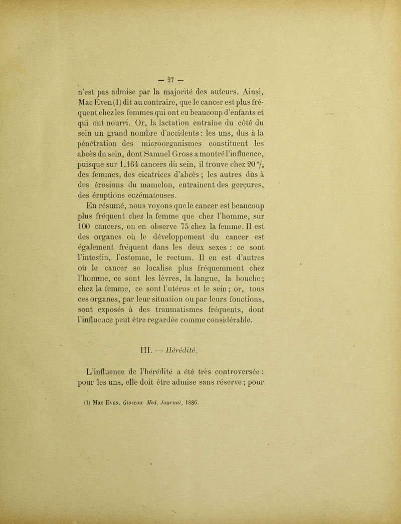 n’est pas admise par la majorite des auteurs. Ainsi, Mac Even(l) dit au contraire, que le cancer est plus fre- quent chezles femmes qui ont eu beaucoup d’enfants et qui ont nourri. Or, la lactation entraine du cote du sein un grand nombre d’accidents: les uns, dus ä la penetration des microorganismes constituent les abces du sein, dont Samuel Gross a montre binfluence, puisque sur 1,164 cancers dii sein, il trouve chez 20°/o des femmes, des cicatrices d’abces; les autres düs a des erosions du mamelon, entrainent des gergures, des eruptions eczemateuses. En resume, nous voyons quele cancer est beaucoup plus frequent chez la femme que chez bhomme, sur 100 cancers, on en observe 75 chez la femme. II est des Organes oü le developpement du cancer est egalement frequent dans les deux sexes : ce sont l’intestin, bestomac, le rectum. II en est d’autres oü le cancer se localise plus frequemment chez bhomme, ce sont les levres, la langue, la bouche; chez la femme, ce sont b uterus et le sein; or, tous ces Organes, par leur Situation ou par leurs fonctions, sont exposes a des traumatismes frequents, dont binfluence peut etre regardee comme considerable. III. —- Ilereclite. L’influence de bheredite a ete tres controversee : pour les uns, eile doit etre admise sans reserve ; pour
