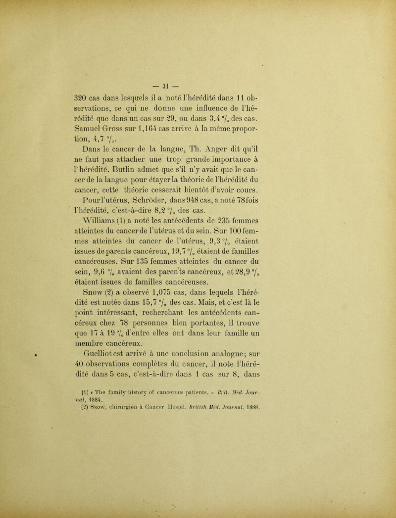 320 cas dans lesquels il a note l’heredite dans 11 ob- servations, ce qui ne donne une influence de l’he- redite que dans un cas sur 29, ou dans 3,4 % des cas. Samuel Gross sur 1,164 cas arrive ä la meme propor- tion, 4,7 %. Dans le cancer de la langue, Th. Anger dit qu’il ne faut pas attacher une trop grande importance ä 1’ heredite. Butlin admet que s’il n’y avait que le can- cer de la langue pour etayerla theorie del’heredite du cancer, cette theorie cesserait bientot d’avoir cours. Pourl’uterus, Schröder, dans948 cas, a note 78fois l’heredite, c’est-ä-dire 8,2 °/0 des cas. Williams (1) a note les antecedents de 235 femmes atteintes du cancer de l’uterus et du sein. Sur 100 fem- mes atteintes du cancer de l’uterus, 9,3 °/0 etaient issues deparents cancereux, 19,7 °/0 etaient de familles cancereuses. Sur 135 femmes atteintes du cancer du sein, 9,6 % avaient des parents cancereux, et28,9°/0 etaient issues de familles cancereuses. Snow (2) a observe 1,075 cas, dans lequels l’here- dite est notee dans 15,7 °/0 des cas. Mais, et c’est lä le point interessant, recherchant les antecedents can- cereux chez 78 personnes bien portantes, il trouve que 17 ä 19 °/0 d’entre eiles ont dans leur famille un membre cancereux. Guelliotest arrive ä une conclusion analogue; sur 40 observations completes du cancer, il note l’here- dite dans 5 cas, c’est-ä-dire dans 1 cas sur 8, dans (1) « The family liistory of cancerous patients. » Brit. Med. Jour- nal, 1884. ('ö Snow, Chirurgien ä Cancer Ilospil. British Med. Journal, 1888.