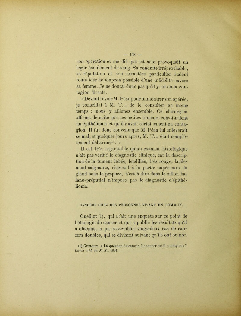 son Operation et me dit que cet acte provoquait un leger ecoulement de sang. Sa conduite irreprochable, sa reputation et son caractere particulier ötaient toute idee de soupgon possible dune infidelite envers sa femme. Je ne doutai donc pas qu’il y ait eu lä con- tagion directe. « Devantrevoir M. Peanpour luimontrer son operee, je conseillai ä M. T... de le consulter en meine temps : nous y allämes ensemble. Ce Chirurgien affirma de suite que ces petites tumeurs constituaient un epithelioma et qu’il yavait certainement eu conta- gion. II fut donc convenu que M. Pean lui enleverait ce mal, et quelques jours apres, M. T... etait comple- tement debarrasse. » II est tres regrettable qu’un examen histologique n’ait pas verifie le diagnostic clinique, car la descrip- tion de la tumeur lobee, fendillee, tres rouge, facile- ment saignante, siegeant ä la partie superieure du gland sous le prepuce, c’est-ä-dire dans le sillon ba- lano-preputial n’impose pas le diagnostic d’epithe- lioma. CANCERS CHEZ DES PERSONNES VIVANT EN COMMUN. Guelliot (1), qui a fait une enquete sur ce point de l’etiologie du cancer et qui a publie les resultats qu’il a obtenus, a pu rassembler vingt-deux cas de can- cers doubles, qui se divisent suivant qu’ils ont ou non (1) Guelliot. « La question du cancer. Le cancer est-il contagieux? Union mod. du N.-E., 1891.