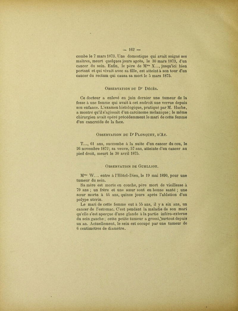 combe le 7 mars 1873. Une domestique qui avait soigne ses maitres, meurt quelques jours aprös, le 30 mars 1873, d’un cancer du sein. Enfin, le pere de Mme X..., jusqu’ici bien portant et qui vivait avec sa fille, est atteint ä son tour d’un cancer du rectum qui causa sa mort le 5 mars 1875. Observation du Dr Deces. Ce docteur a enlevd en juin dernier une tumeur de la fesse ä une femme qui avait ä cet endroit une verrue depuis son enfance. L’examenhistologique, pratique parM. Hache, a montre qu’ils’agissait d’un carcinome melanique ; le meme Chirurgien avait opere precedemment lemari decette fepime d’un cancro'ide de la face. Observation du Dr Plonquet, d’Ay. T..., 61 ans, succombe ä la suite d’un cancer du cou, le 26 novembre 1872; sa veuve, 57 ans, atteinte d’un cancer au pied droit, meurt le 30 avril 1875. Observation de Guelliot. Mme W... entre ä l’Hötel-Dieu, le 19 mai 1890, pour une tumeur du sein. Sa mere est morte en couche, pere mort de vieillesse ä 79 ans ; un frbre et une soeur sont en bonne sante ; une soeur morte ä 44 ans, quinze jours apres l’ablation d’un polype uterin. Le mari de cette femme eut ä 55 ans, il y a six ans, un cancer de l’estomac. C’est pendant la maladie de son mari qu’elle s’est apergue d’une glande ä la partie infero-externe du sein gauche ; cette petite tumeur a grossi,’surtout depuis un an. Actuellement, le sein est occupe par une tumeur de 6 centimetres de diametre.