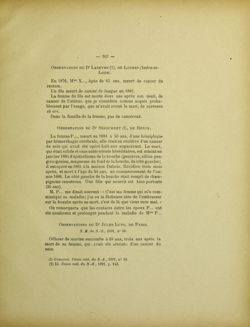 Observation du Dr Laseyre (1), de Loches (Indre-et- Loire). En 1876, Mm° X..., ägee de'65 ans, meurt de cancer du rectum. Un fils meurt de cancer de langue en 1882. La femme du fils est morte deux ans aprhs son mari, de cancer de l’uterus. que je considere comme acquis proba- blement par l’usage, que m’avait avoue le mari, de caresses ab ore. Dans la famille de la femme, pas de cancbreux. ( Observation du Dr Sejournet (2), de Revin. La femme P..., meurt en 1883 ä 50 ans, d’une hemiplegie par hemorrhagie cerebrale, eile etait en röcidive d’un cancer du sein qui avait et6 opere huit ans auparavant. Le mari, qui etait solide et sans antdcedents hereditaires, est atteint en janvier 1884 d’epithelioma de la bouche (gencives, sillon gen- givo-genien, muqueuse du fond de la bouche, du cötd gauche); il est opere en 1885 äla maison Dubois. Recidive trois mois apres, etmort ä Tage de 54 ans, au commencement de l’an- nee 1886. Le cote gauche de la bouche btait rempli de Cham- pignons cancereux. Une Alle qui nourrit est bien portante (36 ans). M. P... me disait souvent: « C’est ma femme qui m’a com- munique sa maladie; j’ai eu la fächeuse idee de l’embrasser sur la bouche aprbs sa mort, c’est de lä, que vient mon mal. » On remarquera que les contacts entre les epoux P... ont ete nombreux et prolonges pendant la maladie de Mme P... Observations du Dr Jules Luys, de Paris. N. M. du N.-E., 1891, n° 10. Officier de marine succombe ä 68 ans, trois ans apres la mort de sa femme, qui avait ete atteinte d’un cancer du sein. (1) Guelliot. Union med. du N.-E., 1891, n° 10. (2) Id. Union mdd. du N.-E., 1891, p. 143.