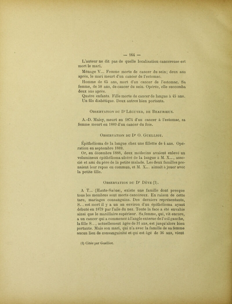 L’auteur ne dit pas de quelle localisation cancereuse est mort le mari. Menage V... Femme morte de cancer du sein; deux ans apres, le mari meurt d’un cancer de l’estomac. Homme de 65 ans, mort d’un cancer de l’estomac. Sa femme, de 58 ans, de cancer du sein. Opdree, eile succomba deux ans apres. Quatre enfants. Fille morte de cancer de langue ä 45 ans. Un fils diabetique. Deux autres bien portants. Observation du D'Lecuyer, de Beaurieux. A.-D. Maisy, meurt en 1874 d’un cancer ä l’estomac, sa femme meurt en 1889 d’un cancer du foie. Observation du Dc 0. Guelliot. Epithelioma de la langue chez une fillette de 4 ans. Ope- ration en septembre 1889. Or, en decembre 1888, deux medecins avaient enleve un volumineux epitheliomaulcdre de la langue ä M. X..., asso- cie et ami du pere de la petite malade. Les deux familles pre- naient leur repas en commun, et M. X... aimaitä jouer avec la petite fille. Observation du Dr Deve(1). A T... (Haute-Saöne), existe une famille dont presque tous les membres sont morts cancereux. En raison de cette tare, mariages consanguins. Des derniers representants, S... est mort il y a un an environ d’un epithelioma ayant debute en 1879 par l’aile du nez, Toute la face a ete envahie ainsi que le maxillaire superieur. Sa.femme, qui, vit encore, a un cancer qui a commence äl’angle externe deToeilgauche, la fille S..., actuellement ägeede31 ans, est jusqu’alors bien portante. Mais son mari, qui n’a avec la famille de sa femme aucun lien de consanguinite et qui est age de 36 ans, vient