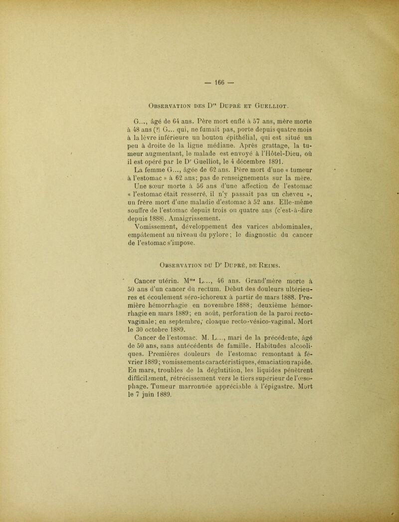 Observation des Drs Dupre et Guelliot. G..., äge de 64 ans. Pere mort enfle ä 57 ans, mere morte a 48 ans (?) G... qui, ne fumait pas, porte depuis quatre mois ä la levre inferieure un bouton epithelial, qui est situe un peu k droite de la ligne mediane. Apres grattage, la tu- meur augmentant, le malade est envoye ä, l’Hötel-Dieu, oü il est opere par le Dr Guelliot, le 4 decembre 1891. La femme G..., ägee de 62 ans. Pere mort d’une « tumeur ä l’estomac » ä 62 ans; pas de renseignements sur la mere. Une soeur morte ä 56 ans d’une affection de l’estomac « l’estomac etait resserrd, il n’y passait pas un cheveu », un frdre mort d’une maladie d’estomac ä 52 ans. Elle-meme souffre de l’estomac depuis trois ou quatre ans (c’est-ä-dire depuis 1888). Amaigrissement. Vomissement, developpement des varices abdominales, empatement au niveau du pylore; le diagnostic du cancer de l’estomac s’impose. Observation du Dr Dupre, de Reims. Cancer uterin. Mme L..., 46 ans. Grand’mere morte ä 50 ans d’un cancer du rectum. Debüt des douleurs ulterieu- res et ecoulement sero-ichoreux ä partir de mars 1888. Pre- miere hemorrhagie en novembre 1888; deuxidme hemor- rbagieen mars 1889; en aout, Perforation de la paroi recto- vaginale; en septembre,' cloaque recto-vesico-vaginal. Mort le 30 octobre 1889. Cancer de l’estomac. M. L..., mari de la precedente, agd de 50 ans, Sans antecedents de famille. Habitudes alcooli- ques. Premieres douleurs de l’estomac remontant k fe- vrier 1889; vomissements caracteristiques, emaciation rapide. En mars, troubles de la deglutition, les liquides pdndtrent difficilement, retrecissement vers le tiers superieur de l’ooso- pbage. Tumeur marronnee appreciable ä l’epigastre. Mort le 7 juin 1889.