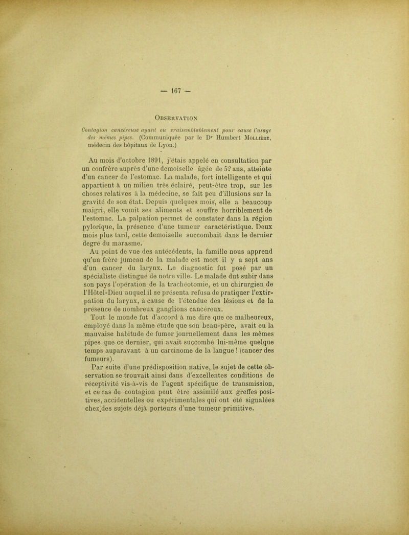 Observation Gontagion cancereuse ayant eu vraisemblablement pour cause l’usage des memes pipes. (Communiquee par le D1' Humbert Molliere, medecin des liöpitaux de Lyon.) Au mois d’octobre 1891, j’etais appele eu consultation par un confrere aupres d’une demoiselle ägee de 5? ans, atteinte d’un cancer de l’estomac. La malade, fort intelligente et qui appartient ä un milieu trös eclaire, peut-etre trop, sur les choses relatives ä la medecine, se fait peu d’illusions sur la gravite de son etat. Depuis quelques mois, eile a beaucoup maigri, eile vomit ses aliments et souffre horriblement de l’estomac. La palpation pennet de constater dans la rbgion pylorique, la presence d’une tumeur caracteristique. Deux mois plus tard, cette demoiselle succombait dans le dernier degre du marasme. Au point de vue des antecedents, la famille nous apprend qu’un frere jumeau de la malade est mort il y a sept ans d’un cancer du larynx. Le diagnostic fut pose par un specialiste distingue de notre ville. Le malade dut subir dans son pays l’operation de la tracheotomie, et un Chirurgien de lTIötel-Dieu auquelil se presenta refusa de pratiquer l’extir- pation du larynx, ä cause de l’etendue des ldsions et de la presence de nombreux ganglions cancereux. Tout le monde fut d’accord ä me dire que ce malheureux, employe dans la meine etude que son beau-pere, avait eu la mauvaise habitude de fumer jonrnellement dans les memes pipes que ce dernier, qui avait succombe lui-meme quelque temps auparavant ä un carcinome de la langue ! (cancer des fumeurs). Par suite d’une predisposition native, le sujet de cette Ob- servation se trouvait ainsi dans d’excellentes conditions de receptivite vis-ä-vis de l’agent specifique de transmission, et ce cas de contagion peut etre assimile aux greffes posi- tives, accidentelles ou experimentales qui ont ete signalees chez)des sujets dejä porteurs d’une tumeur primitive.