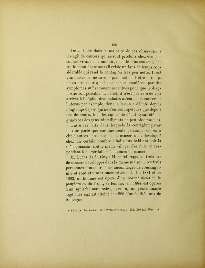 On voit que dans la majorite de ces observations il s’agit de cancers qui se sont produits chez des per- sonnes vivant en commun, mais le plus souvent, en- tre le debut des cancers il existe un laps de temps con- siderable qui rend la contagion tres peu nette. Il est vrai que nous ne savons pas quel peut etre le temps necessaire pour que le cancer se manifeste par des symptomes suffisamment accentues pour que le diag- nostic soit possible. En effet, il n’est pas rare de voir arriver ä l’höpital des malades atteintes de cancer de l’uterus par exemple, dont la lesion a debute depuis longtemps dejä et qui ne s’en sont apergues que depuis peu de temps, tous les signes de debut avant ete ne- gliges par des gens inintelligents et peu observateurs. Outre les faits dans lesquels la contagion parait n’avoir porte que sur une seule personne, on en a eite d’autres dans lesquels le cancer s’est developpe chez un certain nombre d’individus habitant soit la meme maison, soit le meme village. Ces faits corres- pondent ä de veritables epidemies de cancer. M. Lucas (1) du Guy’s Hospital, rapporte trois cas de cancers developpes dansla meine maison ; ces trois personnesn’ont entre eiles aucun degre de consangui- nite et sont atteintes successivement. En 1881 et en 1883, un homme est opere d’un rodent ulcus de la paupiere et du front, sa femme, en 1884, est operee d’un squirrhe mammaire, et enfin, un pensionnaire löge chez eux est atteint en 1886 d’un epithelioma de la langue. (1) Lucas. The Lancet, 12 novembre 1887, p. 895, eite par Guelliot.