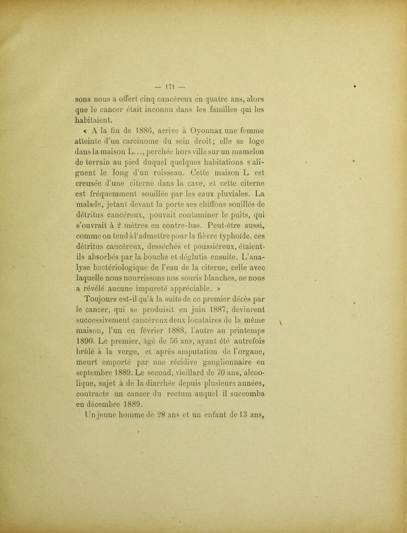 sons nous a offert cinq cancereux en quatre ans, alors que le cancer etait inconnu dans lcs familles qui les habitaient. « A la fm de 1886, arrive ä Oyonnax une femme atteinte d’un carcinome du sein droit; eile se löge danslamaison L...,perchee bors villesurun mamelon de terrain au pied duquel quelques habitations s’ali- gnent le long d’un ruisseau. Cette maison L est creusee d’une citerne dans la cave, et cette citerne est frequemment souillee par les eaux pluviales. La malade, jetant devant la porte ses chiffons souilles de detritus cancereux, pouvait contaminer le puits, qui s’ouvrait ä 2 metres en contre-bas. Peut-etre aussi, comme on tend äl’admettre pour la fievre typhoide, ces detritus cancereux, desseches et poussiereux, etaient- ils absorbes par la bouche etdeglutis ensuite. L’ana- lyse bacteriologique de l’eau de la citerne, celle avec laquelle nous nourrissons nos souris blanches, ne nous a revele aucune impurete appreciable. » Toujours est-il qu’ä la suite de ce premier deces par le cancer, qui se produisit en juin 1887, devinrent successivement cancereux deux locataires de la meine maison, Tun en fevrier 1888, l’autre au printemps 1890. Le premier, äge de 56 ans, ayant ete autrefois brüle ä la verge, et apres amputation de 1’Organe, meurt empörte par une recidive ganglionnaire en septembre 1889. Le second, vieillard de 70 ans, alcoo- lique, sujet ä de la diarrhee depuis plusieurs annees, contracte un cancer du rectum auquel il succomba en decembre 1889.