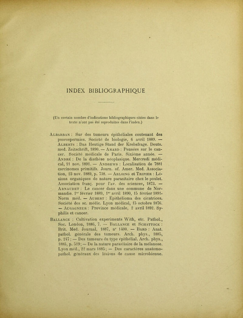 INDEX BIBLIOGRAPHIQUE (Un certain nombre d’indications bibliographiques citees dans le texte n’ont pas ete reproduites dans l’index.) Albarran : Sur des tumeurs epitheliales contenant des psorospermies. Societe de biologie, 6 avril 1889. — Alberts : Das Heutige Stand der Krebsfrage. Deuts, med. Zeitschrift, 1890. — Amard : Pensees sur le can- cer. Societe medicale de Paris. Sixieme annee. — Andre : De la diathese neoplasique. Mercredi medi- cal, 11 nov. 1891. — Andrews : Localisation de 7881 carcinomes primitifs. Journ. of. Amer. Med. Associa- tion, 23 nov. 1889, p. 738. — Arloing et Tripier : Le- sions organiques de nature parasitaire chez le poulet. Association franq. pour l’av. des Sciences, 1873. — Arnaudet : Le cancer dans une commune de Nor- mandie. 1er fevrier 1889, 1er avril 1890, 15 fevrier 1891 - Norm med. — Aubert : Epithelioma des cicatrices. Societe des sc. medic. Lyon medical, 15 octobre 1876. — Augagneur : Province medicale, 2 avril 1892. Sy- philis et cancer. Ballance : Cultivation experiments With, etc. Pathol., Soc. London, 1886, 7. — Ballance et Schattocic : Brit. Med. Journal, 1887, n° 1400. — Bard : Anat. pathol. generale des tumeurs. Arch. phys., 1885, p. 247 ; — Des tumeurs du type epithelial. Arch. phys., 1885, p. 519; — De la nature parasitaire de la melanose. Lyon med., 22 mars 1885; — Des caracteres anatomo- pathol. generaux des lesions de cause microbienne.