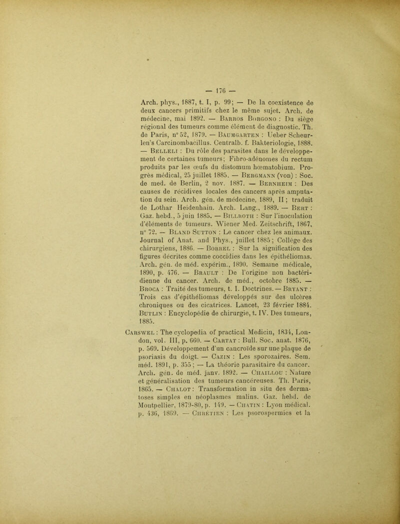 Arch. phys., 1887, t. I, p. 99; — De la coexistence de deux cancers primitifs chez le meme sujet. Arch. de medecine, mai 1892. — Barros Borgono : Da siege regional des tumeurs comrae Element de diagnostic. Th. de Paris, n° 52, 1879. — Baumgarten : Ueber Scheur- len’s Carcinombacillus. Centralb. f. Bakteriologie, 1888. — Belleli : Du röle des parasites dans le developpe- ment de certaines tumeurs; Fibro-adbuomes du rectum produits par les oeufs du distomum hoematobium. Pro- gres medical, 25 juillet 1885. — Bergmann (von) : Soc. de med. de Berlin, 2 nov. 1887. — Bernheim : Des causes de recidives locales des cancers apres amputa- tion du sein. Arch. gen. de medecine, 1889, II; traduit de Lothar Heidenhain. Arch. Lang., 1889. — Bert : Gaz. hebd., 5 juiu 1885. — Billrotii : Sur l’inoculation d’elements de tumeurs. Wiener Med. Zeitschrift, 1867, n° 72. — Bland Sutton : Le cancer chez les animaux. Journal of Anat. and Phys., juillet 1885; College des chirurgiens, 1886. — Borrel : Sur la signification des figures decrites comme coccidies dans les epitheliomas. Arch. gen. de med. experim., 1890. Semaine medicale, 1890, p. 476. — Brault : De l’origine non bactbri- dienne du cancer. Arch. de med., octobre 1885. — Broca : Traite des tumeurs, t. I. Doctrines.— Bryant : Trois cas d’epitheliomas developpes sur des ulceres chroniques ou des cicatrices. Lancet, 23 fevrier 1884. Butlin : Encyclopedie de Chirurgie, t. IV. Des tumeurs, 1885. Carswel : The cyclopedia of practical Medicin, 1834, Lon- don, vol. III, p. 660. — Cartat : Bull. Soc. anat. 1876, p. 569. Developpement d’un cancro'ide sur une plaque de psoriasis du doigt. — Cazin : Les sporozaires. Sem. med. 1891, p. 355 ; — La theorie parasitaire du cancer. Arch. gen. de med. janv. 1892. — Ciiaillou : Nature et generalisation des tumeurs cancereuses. Th. Paris, 1865.— Chalot : Transformation in situ des derma- toses simples en neoplasmes malins. Gaz. hebd. de Montpellier, 1879-80, p. 149. — Ciiatin : Lyon medical, p. 436, 1869. — Chretjen : Les psorospermics et la