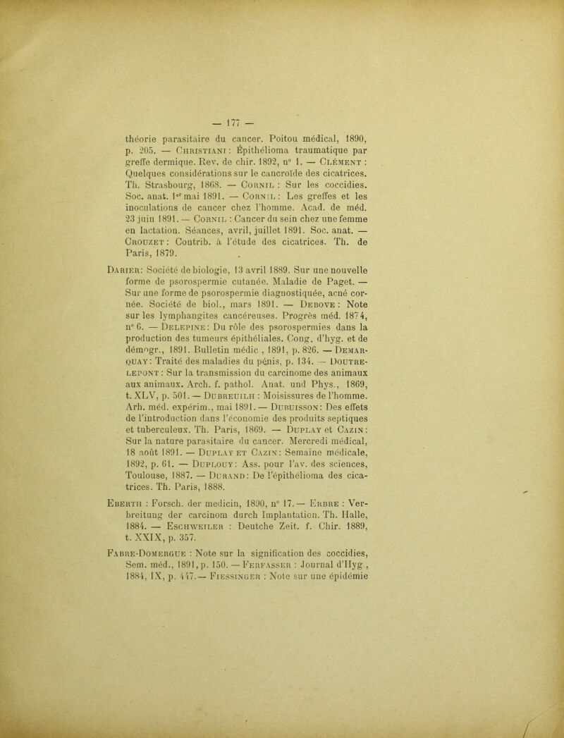 theorie parasitäire du cancer. Poitou medical, 1890, p. 205. — Ciiristiani : Epithelioma traumatique par greife dermique. Rev. de chir. 1892, u° 1. — Clement : Quelques considerations sur le cancroi'de des cicatrices. Th. Strasbourg, 1868. — Cornil : Sur les coccidies. Soc. auat. 1ermai 1891. — Cornil: Les greffes et les inoculations de cancer chez l’homme. Acad. de med. 23 juin 1891. — Cornil : Cancer du sein chez unefemme en lactation. Seances, avril, juillet 1891. Soc. anat. — Crouzet : Contrib. ä l’etude des cicatrices. Th. de Paris, 1879. Darier: Societe debiologie, 13 avril 1889. Sur unenouvelle forme de psorospermie cutanee. Maladie de Paget. — Sur une forme de psorospermie diaguostiquee, acne cor- nee. Societe de biol., mars 1891. — Debove : Note sur les lymphangites cancereuses. Progres med. 1874, n° 6. — Delepine: Du röle des psorospermies dans la production des tumeurs epitheliales. Cong. d’hyg. et de demogr., 1891. Bulletin medic , 1891, p. 826. —Demar- quay: Traite des maladies du panis, p. 134. — Doutre- lepont : Sur la transmission du carcinome des animaux aux animaux. Arch. f. pathol. Anat. und Phys., 1869, t. XLV, p. 501. — Dubreuilh : Moisissures del’homme. Arh. med. experim., mai 1891.— Dubuisson: Des effets de l’introduction dans l’economie des produits septiques et tuberculeux. Th. Paris, 1869. — Duplay et Cazin : Sur la nature parasitaire du cancer. Mercredi medical, 18 aoüt 1891. — Duplay et Cazin: Semaine medicale, 1892, p. 61. — Duplouy: Ass. pour l’av. des Sciences, Toulouse, 1887. — Durand: De l’epithelioma des cica- trices. Th. Paris, 1888. Ebertii : Forsch, der medic», 1890, n° 17.— Erbiie : Ver- breitung der carcinom durch Implantation. Th. Halle, 1884. — Eschweiler : Deutche Zeit. f. Chir. 1889, t. XXIX, p. 357. Fabre-Domergue : Note sur la signification des coccidies, Sem. med., 1891, p. 150. — Ferfasser : Journal d’IIyg., 1884, IX, p. 447.— Fiessinger : Note sur une epidemie