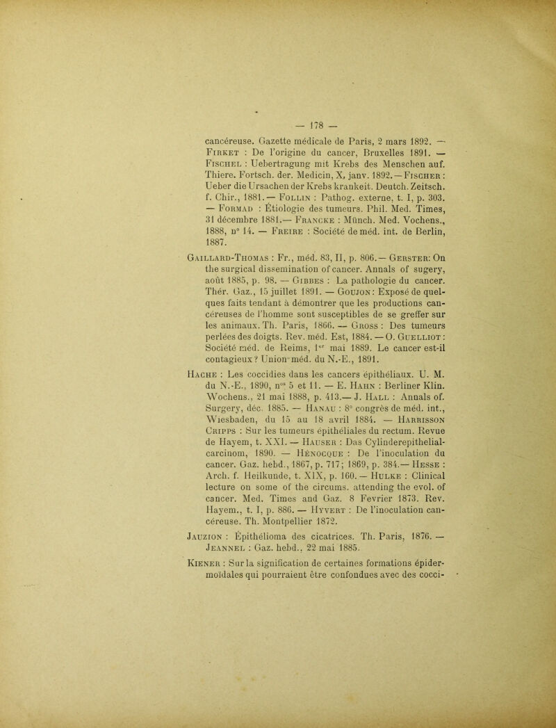 cancereuse. Gazette medicale de Paris, 2 mars 1892. — Firket : De l’origine du cancer, Bruxelles 1891. — Fischel : Uebertragung mit Krebs des Menschen auf. Thiere. Fortsch. der. Medicin, X, janv. 1892. —Fischer : Ueber die Ursachen der Krebs krankeit. Deutch. Zeitsch. f. Chir., 1881.— Follin : Pathog. externe, t. I, p. 303. — Formad : Etiologie des tumeurs. Phil. Med. Times, 31 ddcembre 1881.— Francke : Münch. Med. Vochens., 1888, n° 14. — Freire : Societe de med. int. de Berlin, 1887. Gaillard-Thomas : Fr., med. 83, II, p. 806.— Gerster: On the surgical dissemination of cancer. Annals of sugery, aoüt 1885, p. 98. — Gibbes : La pathologie du cancer. Ther. Gaz., 15 juillet 1891. — Goujon: Expose de quel- ques faits tendant ä demontrer que les productions can- cereuses de l’homme sont susceptibles de se greffer sur les animaux. Th. Paris, 1866.— Gross: Des tumeurs perlees des doigts. Rev. med. Est, 1884.—0. Guelliot: Societe med. de Reims, 1er mai 1889. Le cancer est-il contagieux? Union med. duN.-E., 1891. Hache : Les coccidies dans les cancers epitheliaux. U. M. du N.-E., 1890, nos 5 et 11. — E. Hahn : Berliner Ivlin. Wochens., 21 mai 1888, p. 413.— J. Hall : Annals of. Surgery, dec. 1885. — Hanau : 8° congres de med. int., Wiesbaden, du 15 au 18 avril 1884. — Harrisson Cripps : Sur les tumeurs epitheliales du rectum. Revue de Hayem, t. XXI.— Hauser : Das Cylinderepithelial- carcinom, 1890. — Henocque : De l’inoculation du cancer. Gaz. hebd., 1867, p. 717; 1869, p. 384.— Hesse : Arch. f. Heilkunde, t. XIX, p. 160.— Hulke : Clinical lecture on some of the circums. attending the evol. of cancer. Med. Times and Gaz. 8 Fevrier 1873. Rev. Hayem,, t. I, p. 886. — IIyvert : De l’inoculation can- cereuse. Th. Montpellier 1872. Jauzion : Epithelioma des cicatrices. Th. Paris, 1876. — Jeannel : Gaz. hebd.. 22 mai 1885. Kiener : Sur la signification de certaines formations epider- mo'idales qui pourraient etre confondues avec des cocci-