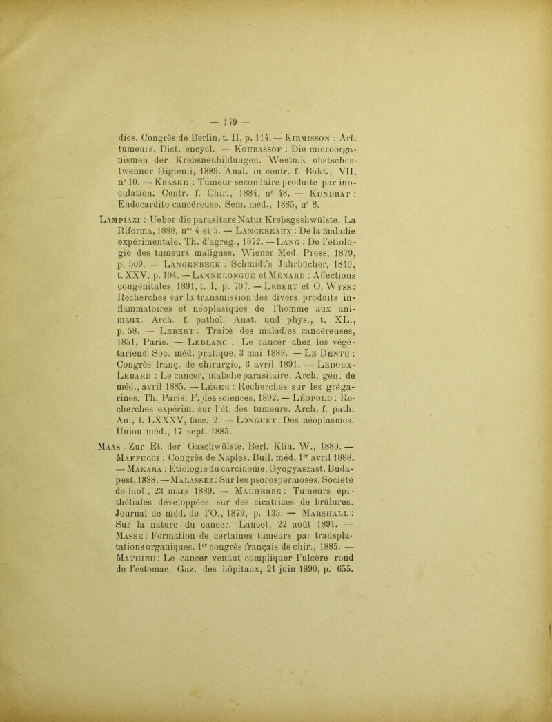 dies. Congres de Berliu, t. II, p. 114.— Kirmisson : Art. tumeurs. Dict. ericycl. — Koubassof : Die microorga- nismen der Krebsneubildungen. Westnik obstsches- twennor Gigienii, 1889. Anal, in centr. f. Bakt., VII, n° 10. — Ivraske : Tumeur secondaire produite par ino- culation. Centr. f. Chir., 1884, n° 48. — Kundrat : Endocardite cancereuse. Sem. med., 1885, n° 8. Lampiazi : Ueber die parasitäre Natur Krebsgeshwülste. La Riforma, 1888, nos 4 et 5. — Lancereaux : De la maladie experimentale. Th. d’agreg., 1872. — Lang : De l’etiolo- gie des tumeurs malignes. Wiener Med. Press, 1879, p. 509. — Langenbeck : Schmidt’s Jahrbücher, 1840, t. XXV, p. 104. — Lannelongue et Menard : Affections congenitales, 1891, t. I, p. 707.— Lebert et O.Wyss: Recherches sur la transmission des divers produits in- flammatoires et neoplasiques de l’homme aux ani- maux. Arch. f. pathol. Anat. und phys., t. XL., p. 58. — Lebert : Traite des maladies cancereuses, 1851, Paris. — Leb lang : Le cancer chez les vege- tariens. Soc. med. pratique, 3 mai 1888. — Le Dentu : Congres frang. de Chirurgie, 3 avril 1891. — Ledoux- Lebard : Le cancer, maladieparasitaire. Arch. gen. de med., avril 1885. —Leger : Recherches sur les grega- rines. Th. Paris. F. des Sciences, 1892. — Leopold : Re- cherches experim. sur l’et. des tumeurs. Arch. f. path, An., t. LXXXV, fase. 2. — Longuet: Des neoplasmes. Union med., 17 sept. 1885. Maas: Zur Et. der Gaschwülste. Berl. Ivlin. W., 1880.— Maffugci : Congres de Naples. Bull, med, 1er avril 1888. — Makara : Etiologie ducarcinoine. Gyogyaszast. Buda- pest, 1888. —Malassez: Sur les psorospermoses. Societe de biol., 23 mars 1889. — Malherbe: Tumeurs epi- theliales developpees sur des cicatrices de brülures. Journal de med. de l’O., 1879, p. 135. — Marshall: Sur la nature du cancer. Lancet, 22 aoüt 1891. — Masse : Formation de certaines tumeurs par transpla- tations organiques. 1er congres frangais de chir., 1885. — Mathieu : Le cancer venant compliquer l’ulcere rond de l’estomac. Gaz. des höpitaux, 21 juin 1890, p. 655.
