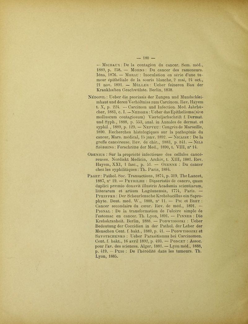 — Michaux: De la contagion du cancer. Sem. med., 1889, p. 258. — Mohns : Du cancer des ramoneurs. Iena, 1876. — Morau : Inoculation en serie d’une tu- meur epitheliale de la souris blanche, 2 mai, 24 oct., 21 nov. 1891. — Müller: Ueber feineren Bau der Krankhaften Geschwülste. Berlin, 1838. Nedopil : Ueber die psoriasis der Zungen und Mundschlei- mhaut und deren Verhältniss zum Carcinom. Rev. Bayern t. X, p. 224. -- Carcinom und Infection. Med. Jahrbü- cher, 1883, c. I.—Neisser : Ueber dasEpithelioma(sive rnolluscum contagiosum) Vierteljarhschrift f. Dermat. und Syph., 1888, p. 553, anal, in Annales de dermat. et syphil., 1889, p. 129. — Nepveu: Congresde Marseille, 1890. Recherches histologiques sur la pathogenie du cancer, Mars, medical, 15 janv. 1892. — Nicaise : De la greffe cancereuse. Rev. de chir., 1883, p. 841. — Nils Sjöbring: Forschritte der Med., 1890, t. VIII, n814. Odenius : Sur la propriete infectieuse des cellules cance- reuses. Nordiskt Medicin, Archiv, t. XIII,- 1881. Rev. Hayem, XXI, 1 fase., p. 51. — Ozenne : Du cancer chez les syphilitiques : Th. Paris, 1884. Paget: Pathol.Soc. Transactions, 1874, p. 319, TheLancet, 1887, n° 19. — Peyrilhe : Dissertatio de cancro, quam duplici prmmio donavit illustris Acadamia scientiarum, litterarum et artium Lugdunensis, 1774, Paris. — Pfeiffer : Der Scheurlensche Krebsbacillus einSapro- phyte. Deut. med. W., 1888, n° 11. — Pic et Bret : Cancer secondaire du coeur. Rev. de med., 1891. — Pignal : De la transformation de l’ulcere simple de l’estomac en cancer. Th. Lyon, 1891. — Pinner : Die Krebskranheit. Berlin, 1888. — Podwyssozici : Ueber Bedeutung der Coccidien in der Pathol. der Leber der Menschen Cent. f. bakt., 1889, p. 41. —Podwyssozki et Savotschenko : Ueber Parasitismus bei Carcmomen. Cent. f. bakt., 16 avril 1892, p. 493. — Poncet : Assoc. pour l’av. des Sciences. Alger, 1881. — Lyon med., 1888, p. 419. — Puig : De l’heredite dans les tumeurs. Th. Lyon, 1885.